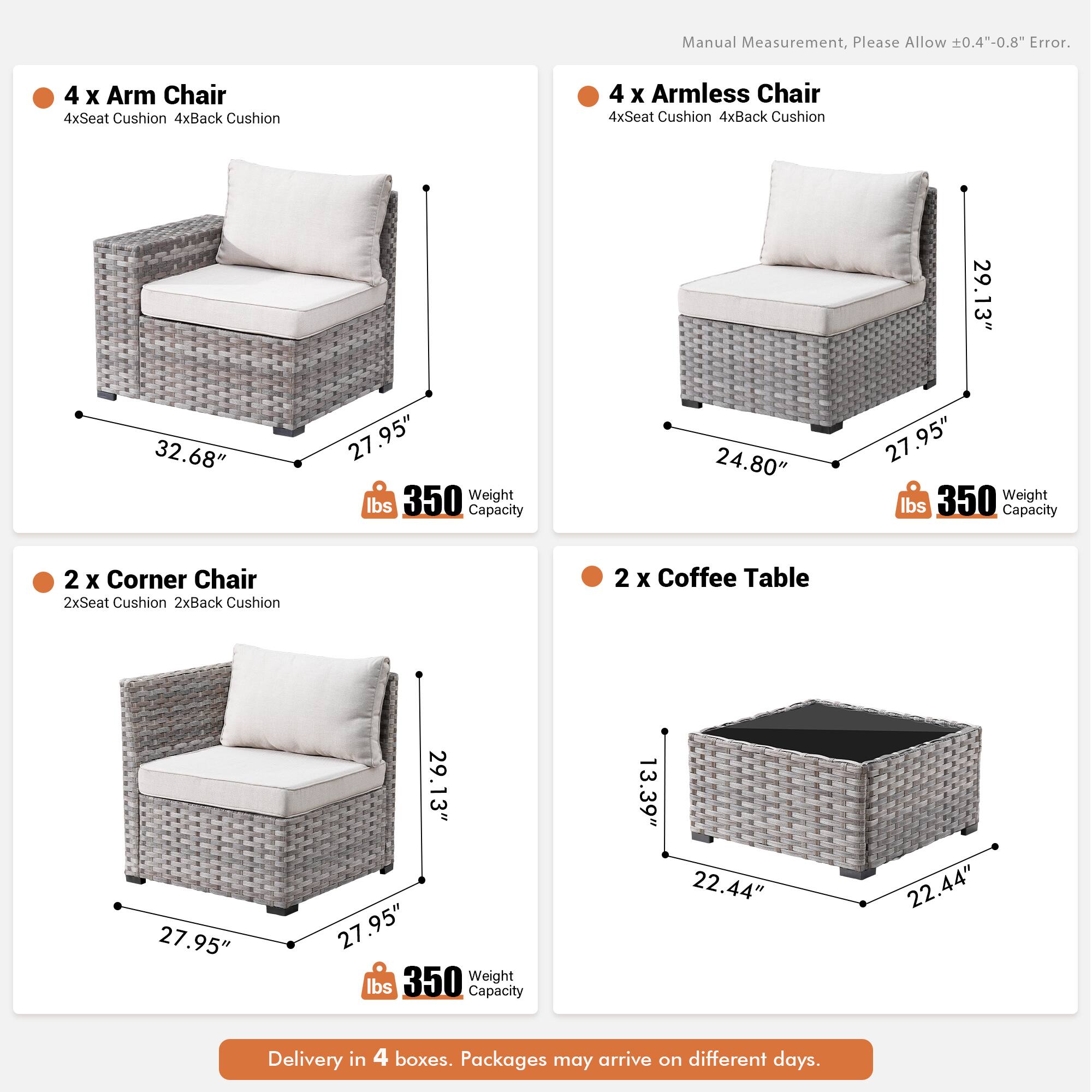 Manual Measurement, Please Allow 0.4"-0.8" Error.

4 x Arm Chair  
4xSeat Cushion  
4xBack Cushion  

4 x Armless Chair  
4xSeat Cushion  
4xBack Cushion  

29.13"  
32.68"  
27.95"  
27"  
350 Weight lbs Capacity  

24.80"  
27.95"  
350 Weight lbs Capacity  

2 x Corner Chair  
2xSeat Cushion  
2xBack Cushion  

2 x Coffee Table  
27.95"  
29.13"  
27.95"  
350 Weight lbs Capacity  

13.39"  
22.44"  
22.44"  

Delivery in 4 boxes. Packages may arrive on different days.