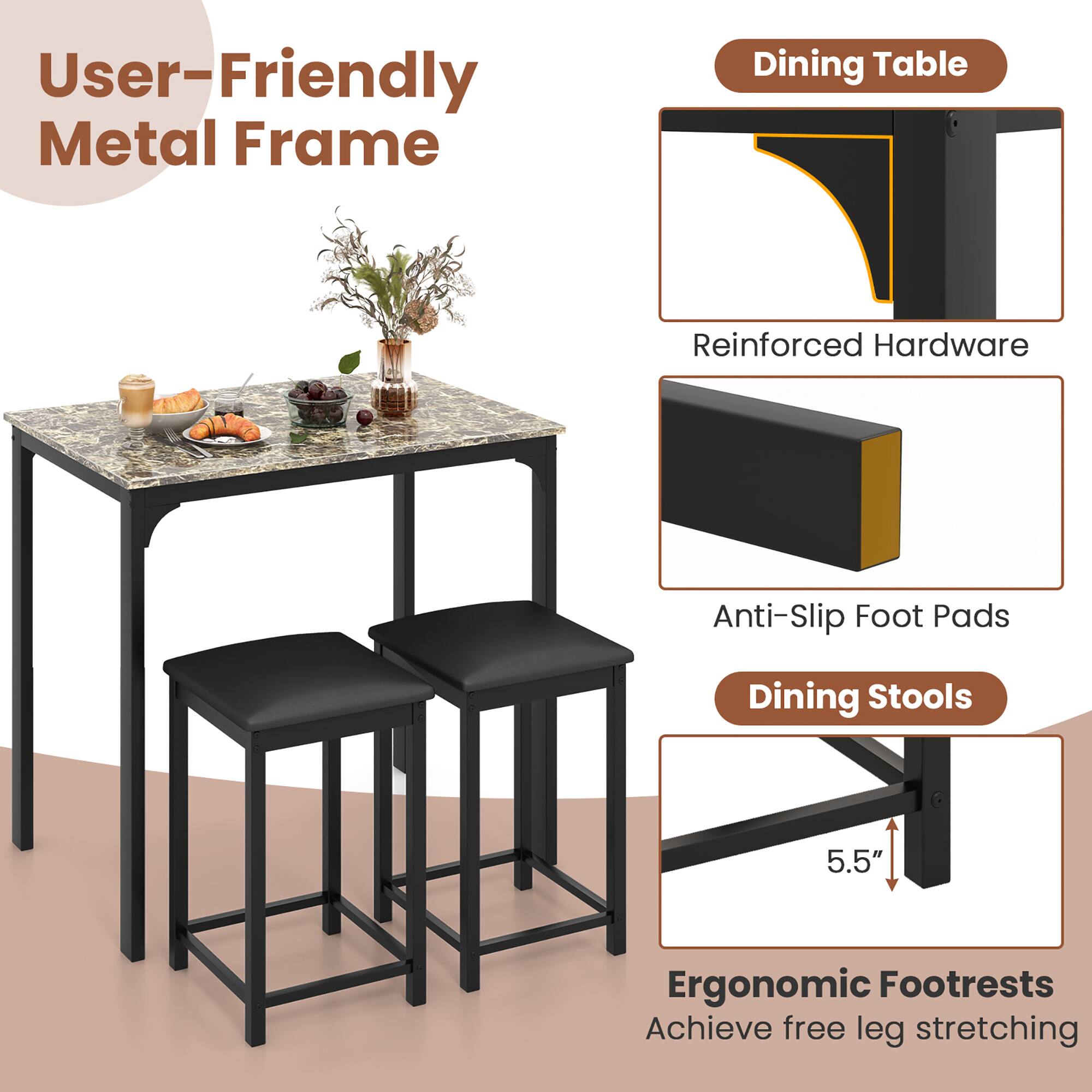 User-Friendly Metal Frame

Dining Table
- Reinforced Hardware
- Anti-Slip Foot Pads

Dining Stools
- Ergonomic Footrests (5.5")
- Achieve free leg stretching
