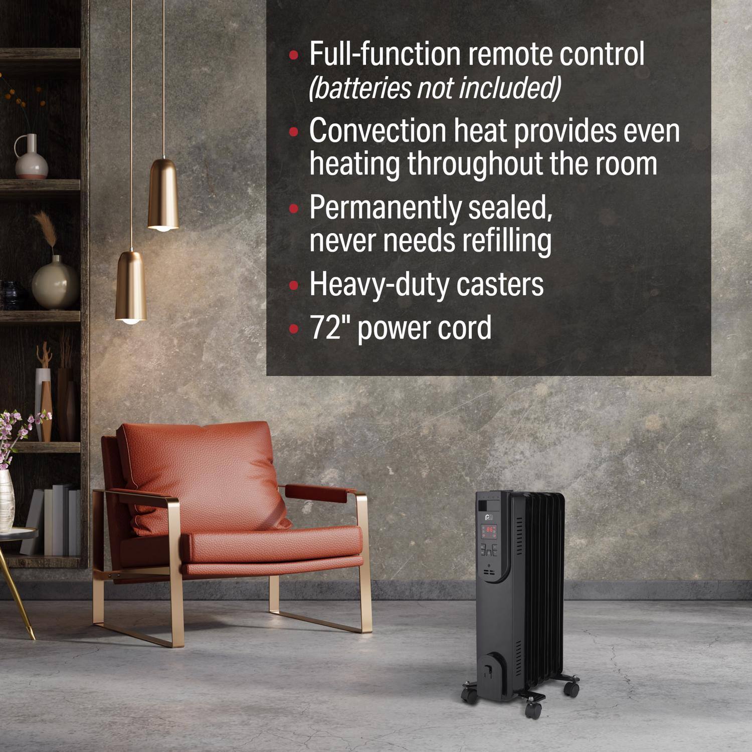 - Full-function remote control (batteries not included)
- Convection heat provides even heating throughout the room
- Permanently sealed, never needs refilling
- Heavy-duty casters
- 72" power cord