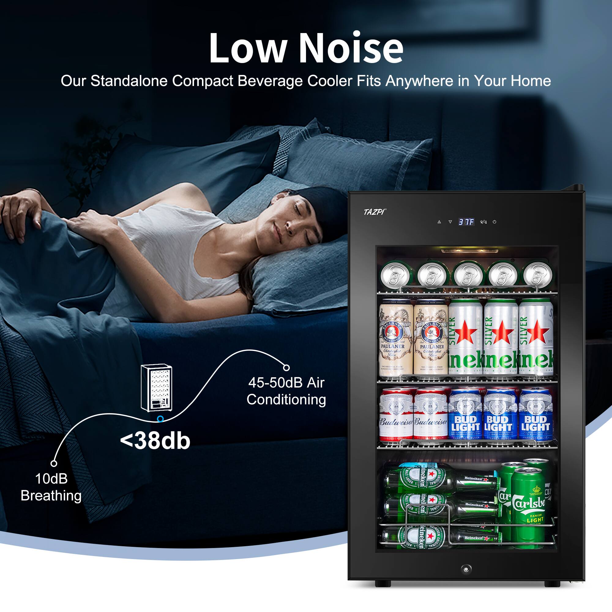 Low Noise  
Our Standalone Compact Beverage Cooler Fits Anywhere in Your Home  

TAZPI  

37°F  

45-50dB Air Conditioning  
<38dB  
10dB Breathing  

Silver  
Paulaner  
Bud Light  
Carlsberg Light
