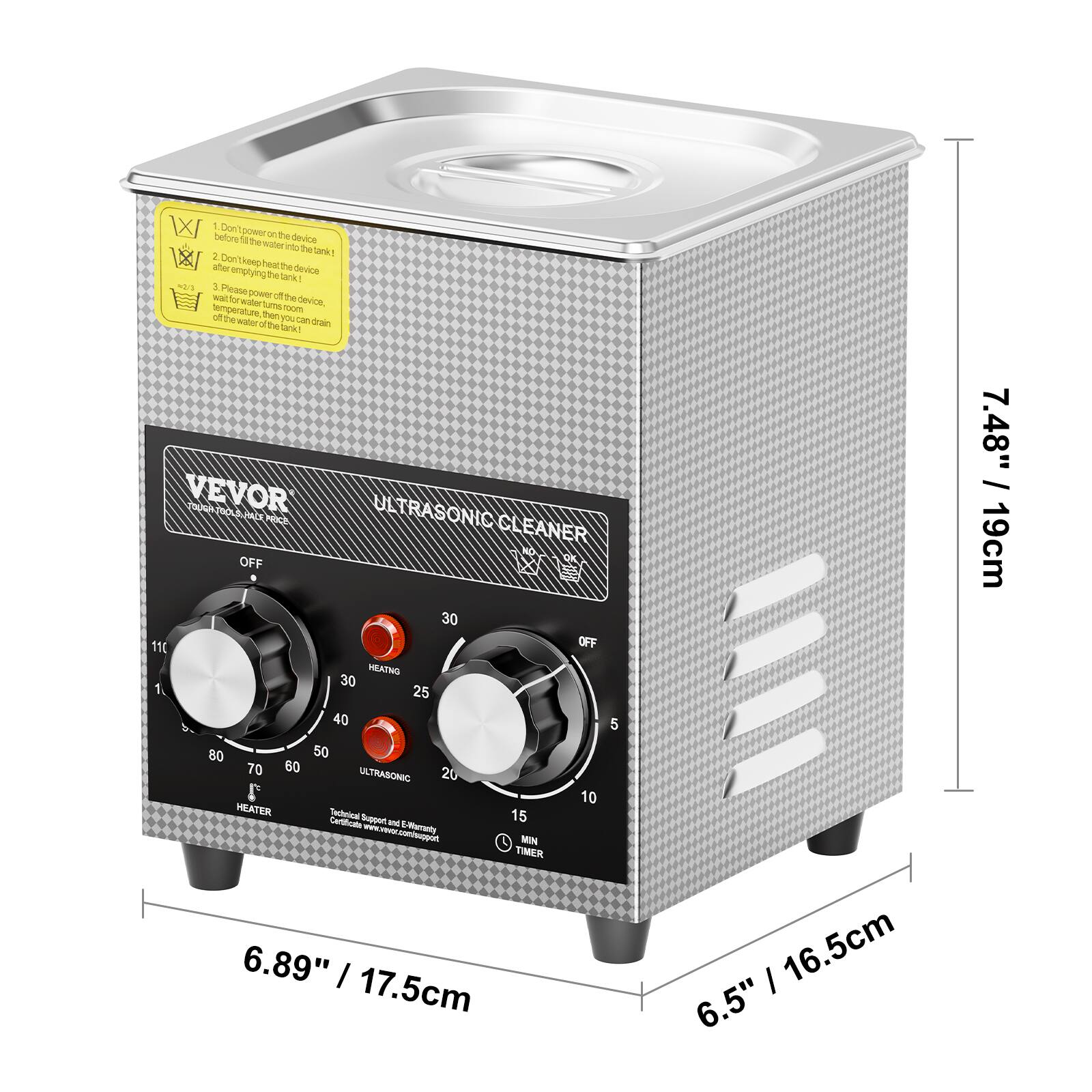 1. Don't power on the device!
2. Don't keep heater to the tank after filling the tank with water.
3. Please turn off the device when the temperature of the water reaches 100°C, then you can drain off the water from the tank.

VEVOR ULTRASONIC CLEANER

OFF
30
110
OFF
METER
30
1
25
40
5
80
50
70
60
20
ULTRASONIC
10
HEATER
Technical Support & Warranty Claims www.wevor.com/support
TIMER
6.89" / 17.5cm
6.5" / 16.5cm
7.48" / 19cm