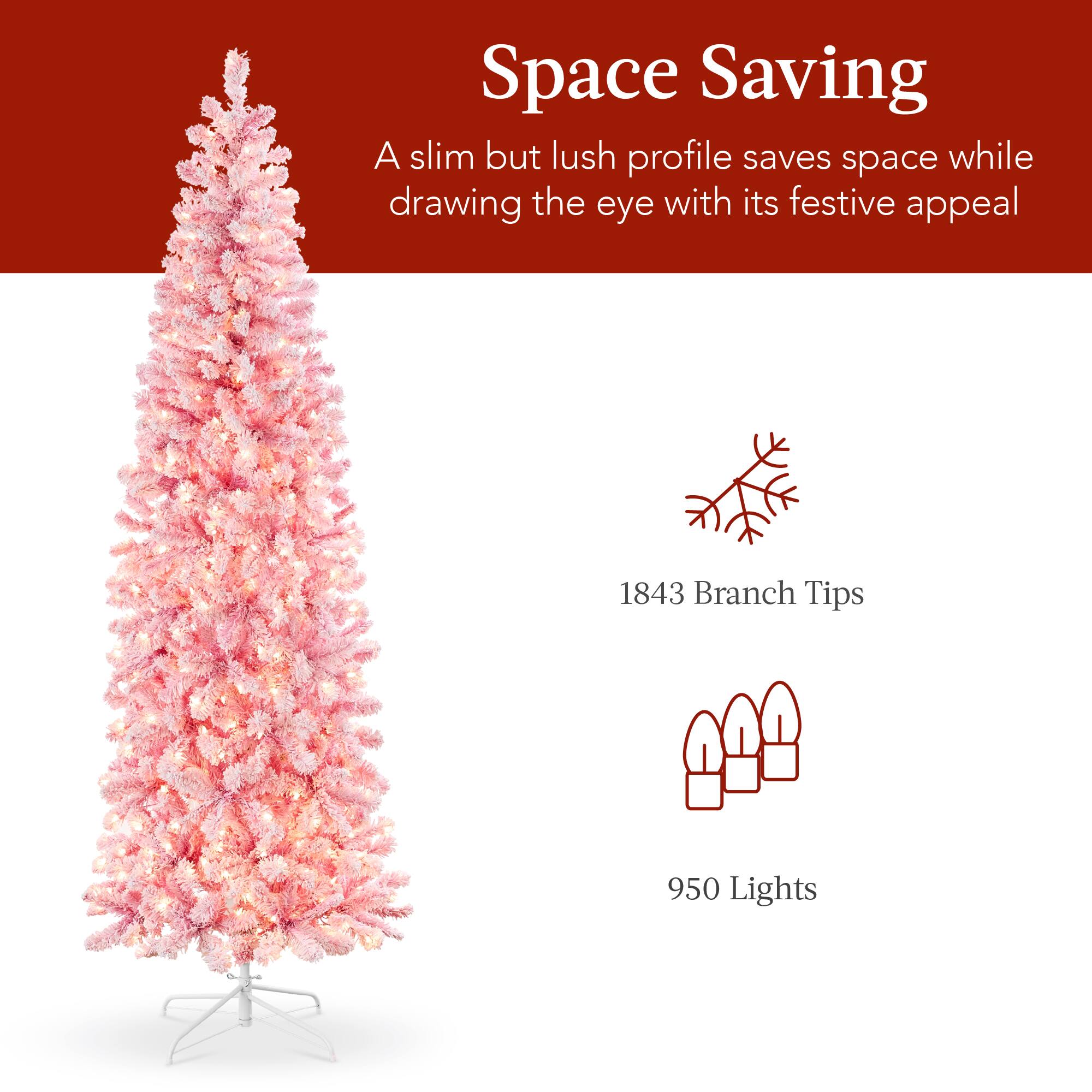 Space Saving  
A slim but lush profile saves space while drawing the eye with its festive appeal  
1843 Branch Tips  
950 Lights