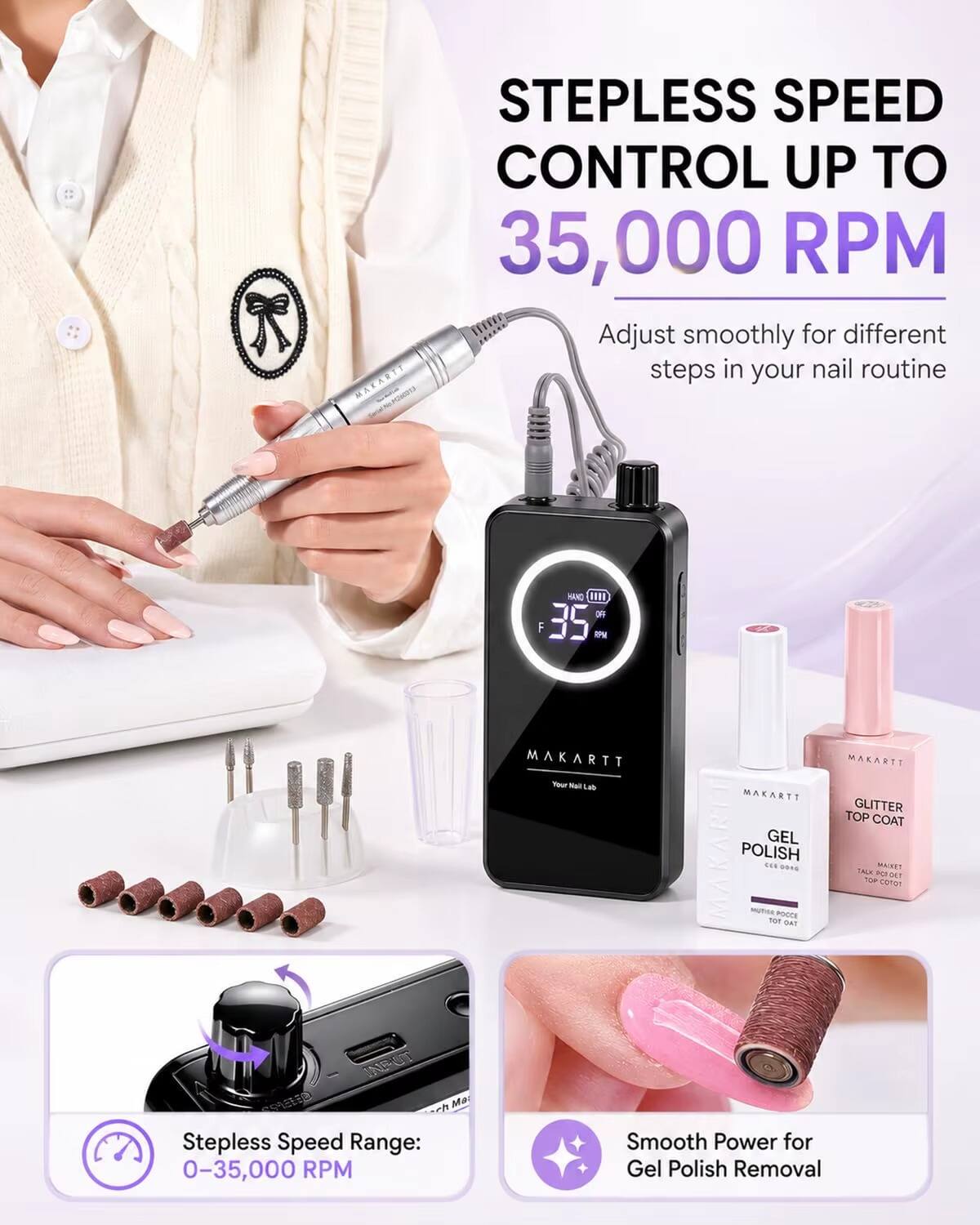 Stepless Speed Control up to 35,000 RPM  
Adjust smoothly for different steps in your nail routine  

MAKARTT  
Your Nail Lab  

MAKARTT GEL POLISH  
MAKARTT GLITTER TOP COAT  

Stepless Speed Range: 0-35,000 RPM  
Smooth Power for Gel Polish Removal