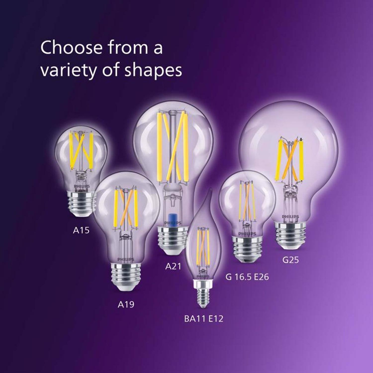 Choose from a variety of shapes

PHILIPS
A15
PHILIPS
A21
PHILIPS
G 16.5 E26
PHILIPS
G25
PHILIPS
A19
PHILIPS
BA11 E12