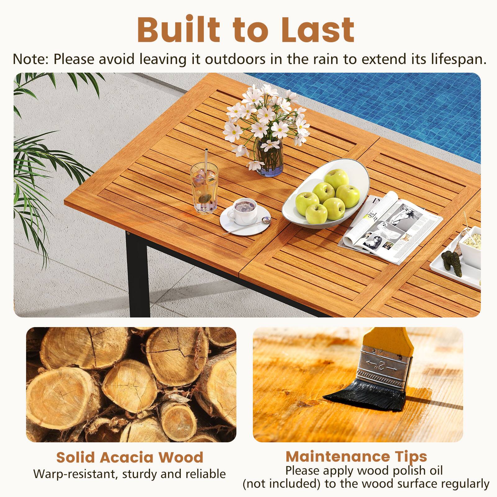 **Built to Last**

Note: Please avoid leaving it outdoors in the rain to extend its lifespan.

---

**Solid Acacia Wood**

Warp-resistant, sturdy and reliable

---

**Maintenance Tips**

Please apply wood polish oil (not included) to the wood surface regularly