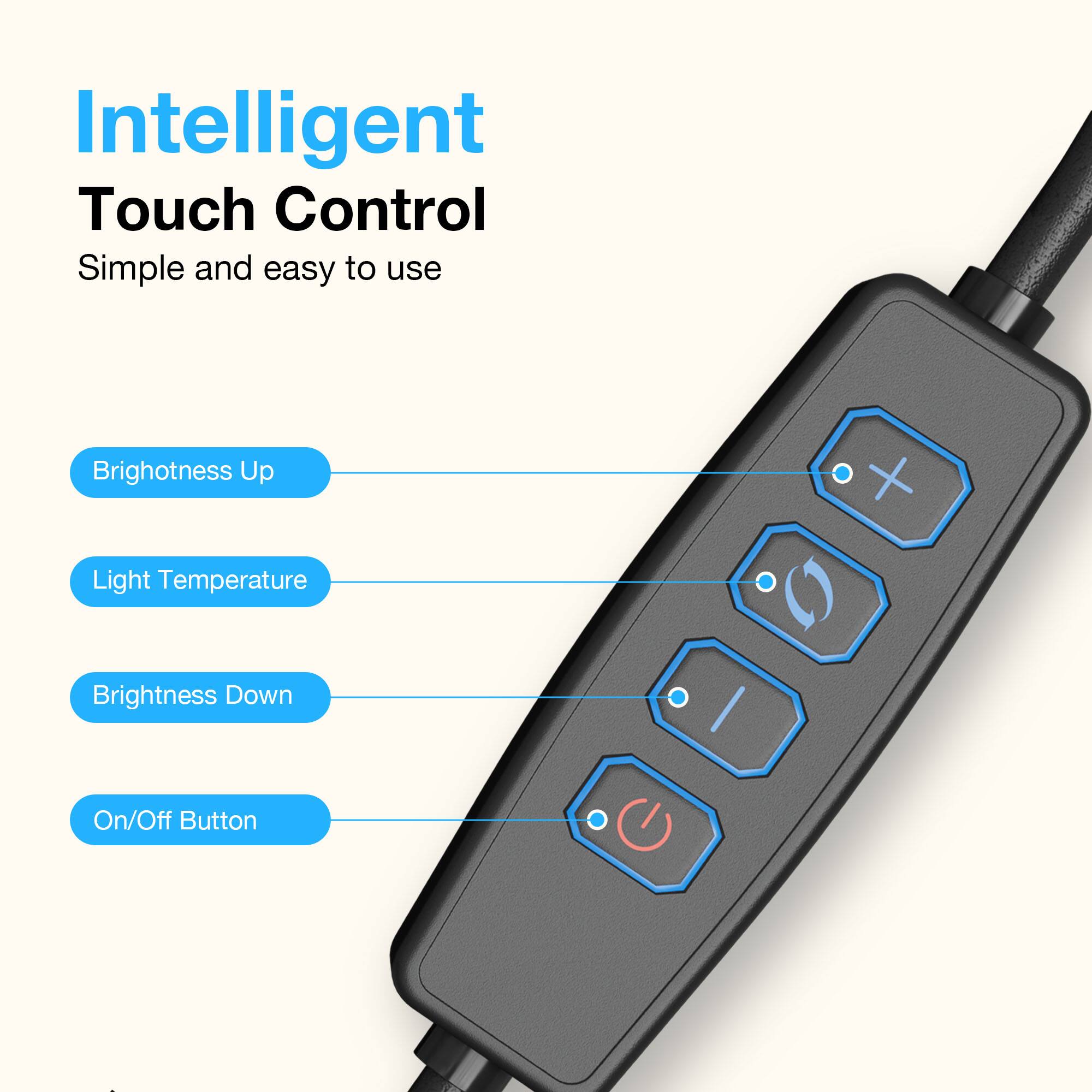 Intelligent Touch Control  
Simple and easy to use  

Brightness Up  
Light Temperature  
Brightness Down  
On/Off Button