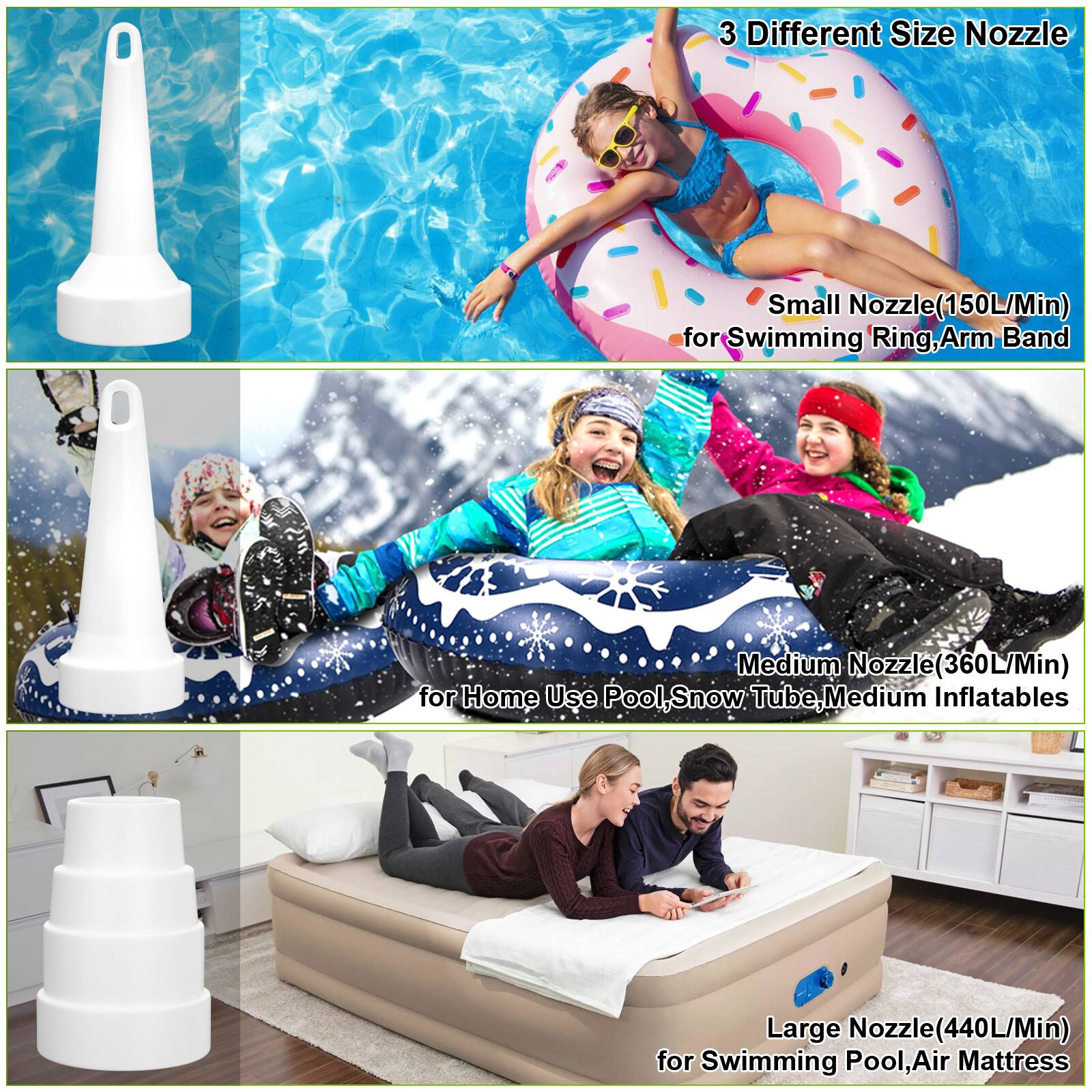 3 Different Size Nozzle
Small Nozzle (150L/Min) for Swimming Ring, Arm Band
Medium Nozzle (360L/Min) for Home Use Pool, Snow Tube, Medium Inflatables
Large Nozzle (440L/Min) for Swimming Pool, Air Mattress