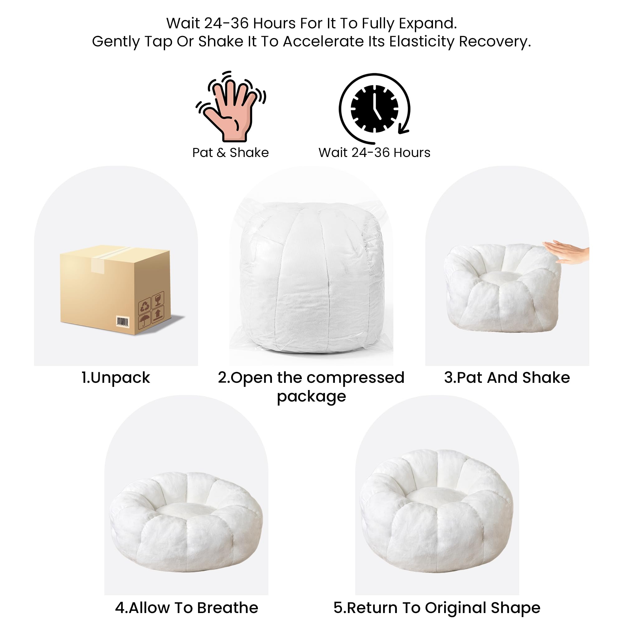 1. Unpack  
2. Open the compressed package  
3. Pat and Shake  
4. Allow to Breathe  
5. Return to Original Shape  

Wait 24-36 Hours for it to fully expand. Gently tap or shake it to accelerate its elasticity recovery.