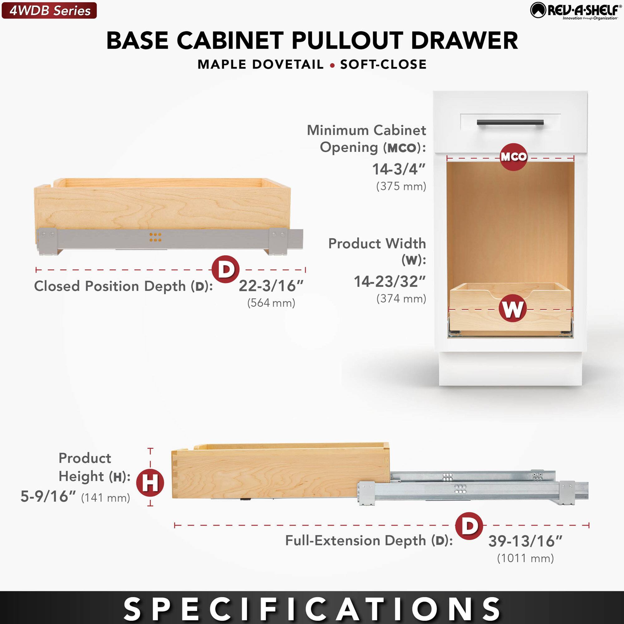 4WDB Series  
BASE CABINET PULLOUT DRAWER  
MAPLE DOVETAIL • SOFT-CLOSE  

Minimum Cabinet Opening (MCO):  
14-3/4" (375 mm)  

Product Width (W):  
14-23/32" (374 mm)  

Closed Position Depth (D):  
22-3/16" (564 mm)  

Product Height (H):  
5-9/16" (141 mm)  

Full-Extension Depth (D):  
39-13/16" (1011 mm)  

SPECIFICATIONS