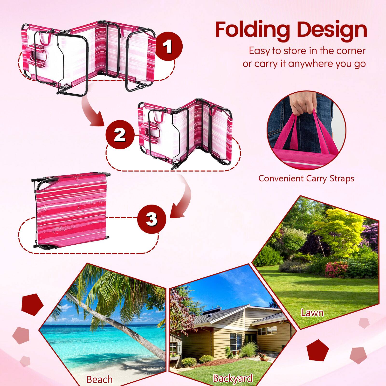 1. Folding Design: Easy to store in the corner or carry it anywhere you go  
2. Convenient Carry Straps  
3. Lawn, Beach, Backyard
