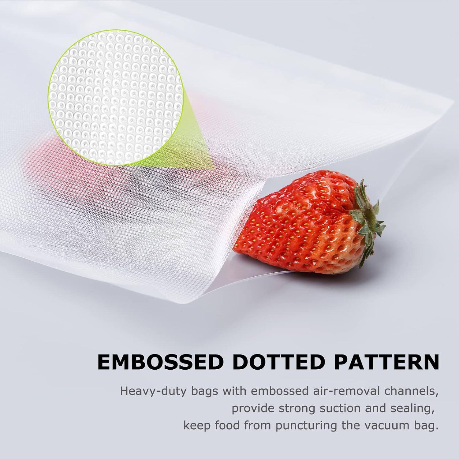 EMBOSSED DOTTED PATTERN
Heavy-duty bags with embossed air-removal channels provide strong suction and sealing, keep food from puncturing the vacuum bag.