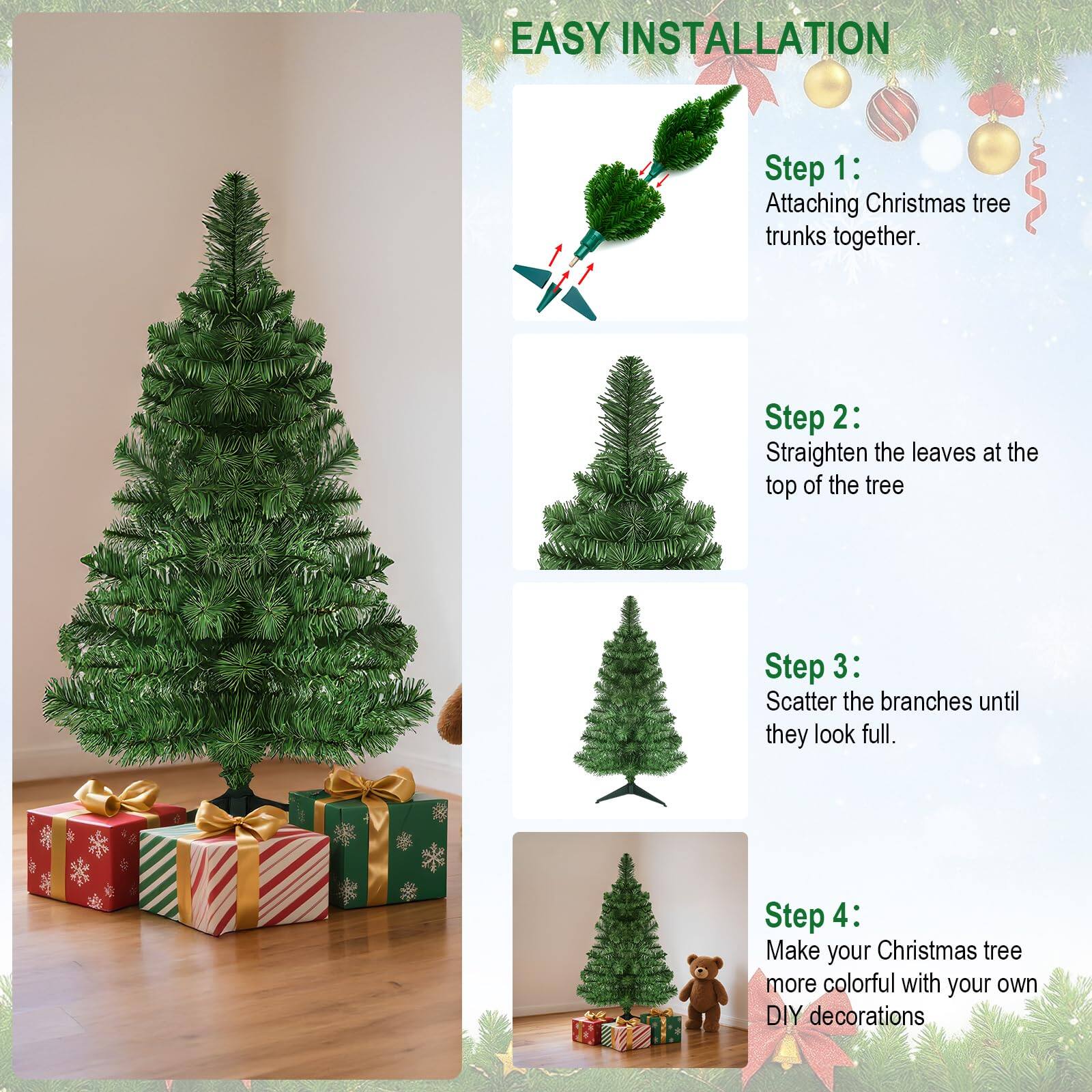 EASY INSTALLATION

Step 1: Attaching Christmas tree trunks together.

Step 2: Straighten the leaves at the top of the tree.

Step 3: Scatter the branches until they look full.

Step 4: Make your Christmas tree more colorful with your own DIY decorations.