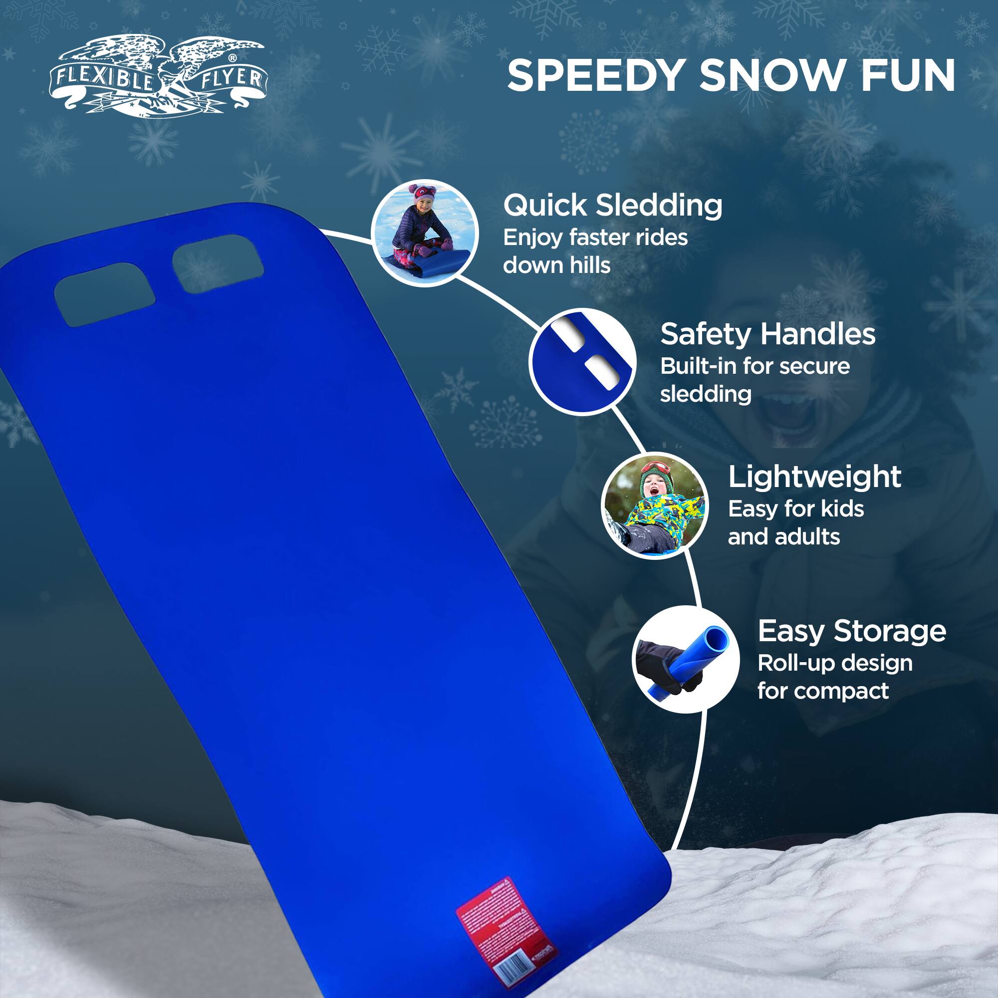 FLEXIBLE FLYER SPEEDY SNOW FUN

- Quick Sledding: Enjoy faster rides down hills
- Safety Handles: Built-in for secure sledding
- Lightweight: Easy for kids and adults
- Easy Storage: Roll-up design for compact