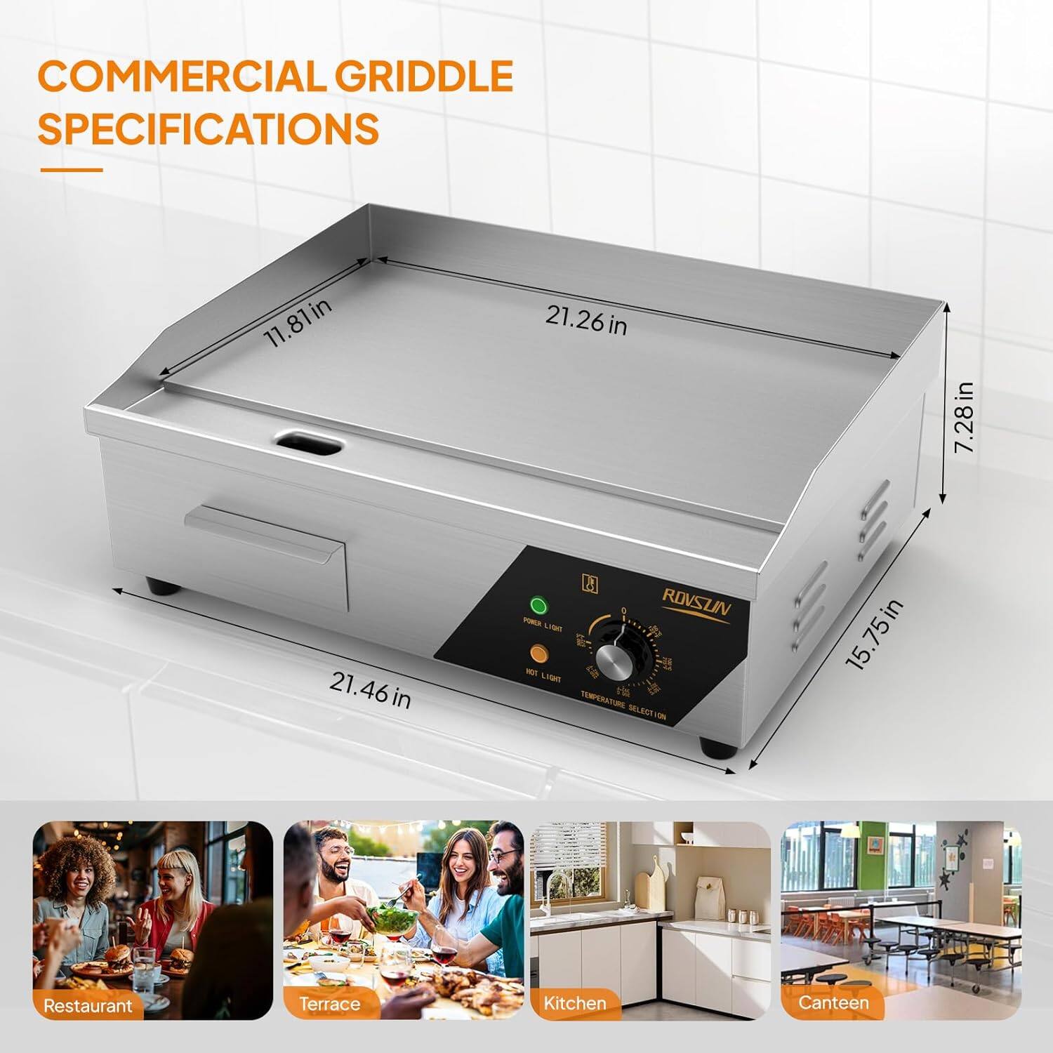 COMMERCIAL GRIDDLE SPECIFICATIONS

- Width: 11.81 in
- Depth: 21.26 in
- Height: 15.75 in
- Front Height: 7.28 in
- Side Height: 21.46 in

ROVSUN

- Temperature Selection
- Rear Light
- Front Light

Restaurant
Terrace
Kitchen
Canteen