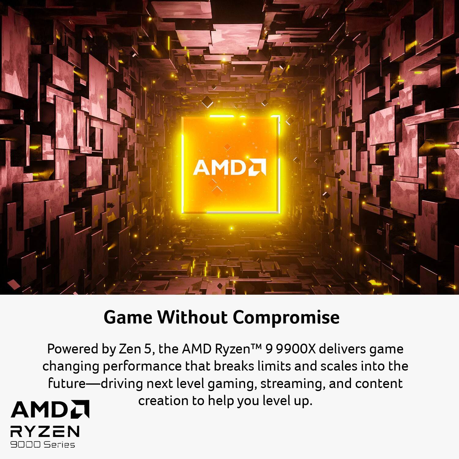 Game Without Compromise

Powered by Zen 5, the AMD Ryzen™ 9 9900X delivers game-changing performance that breaks limits and scales into the future—driving next level gaming, streaming, and content creation to help you level up.

AMD RYZEN 9000 Series