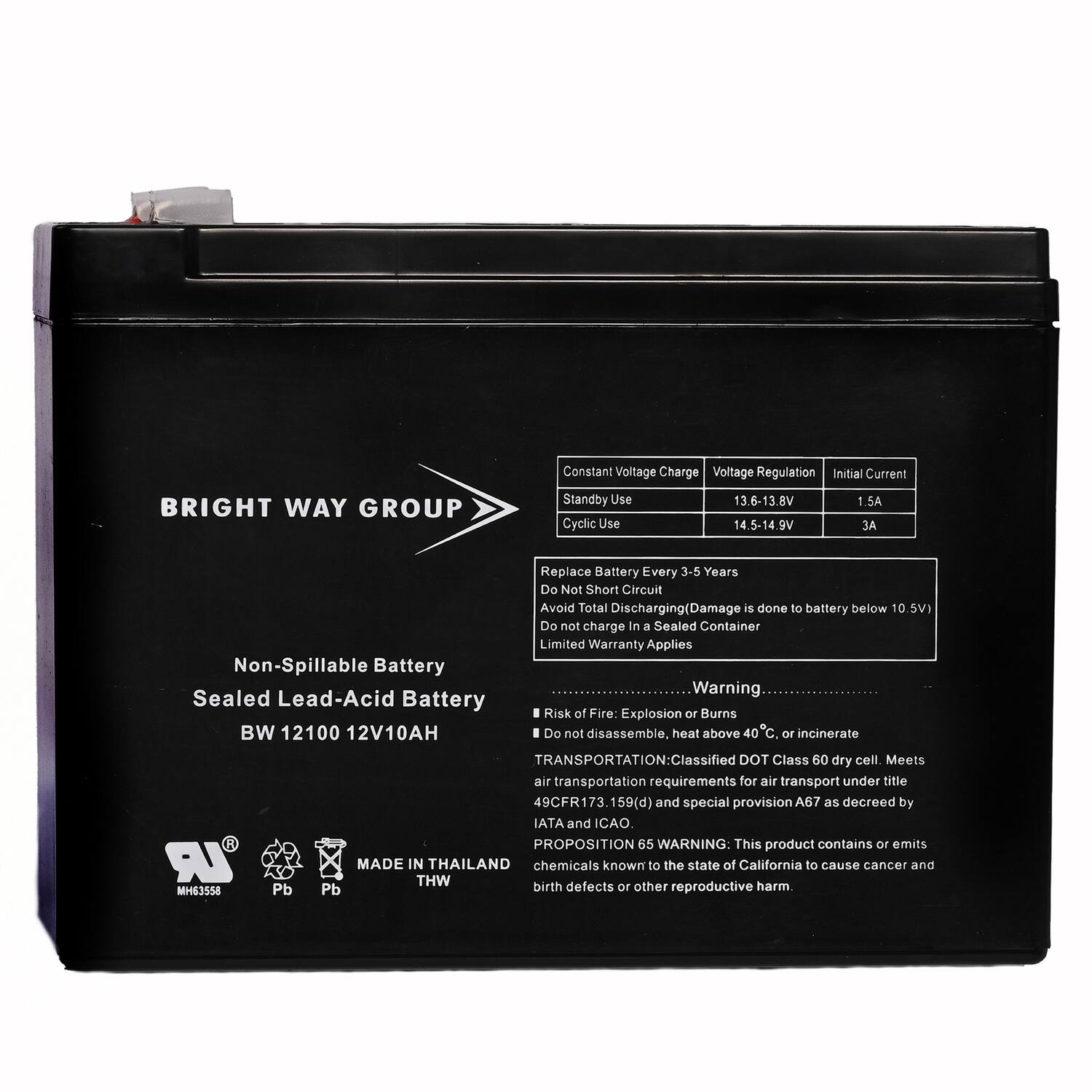 **BRIGHT WAY GROUP**

**Non-Spillable Battery**  
**Sealed Lead-Acid Battery**  
**BW 12100 12V10AH**

---

**Constant Voltage Charge**  
**Voltage Regulation**  
**Initial Current**

- **Standby Use**  
  13.6-13.8V  
  1.5A

- **Cyclic Use**  
  14.5-14.9V  
  3A

---

**Replace Battery Every 3-5 Years**  
**Do Not Short Circuit**  
**Avoid Total Discharging (Damage is done to battery below 10.5V)**  
**Do not charge in a Sealed Container**  
**Limited Warranty Applies**

---

**Warning**  
**Risk of Fire: Explosion or Burns**  
**Do not disassemble, heat above 40°C, or incinerate**

---

**TRANSPORTATION:**  
**Classified DOT Class 60 dry cell.**  
**Meets air transportation requirements for air transport under title 49CFR173.159(d) and special provision A67 as decreed by IATA and CAO.