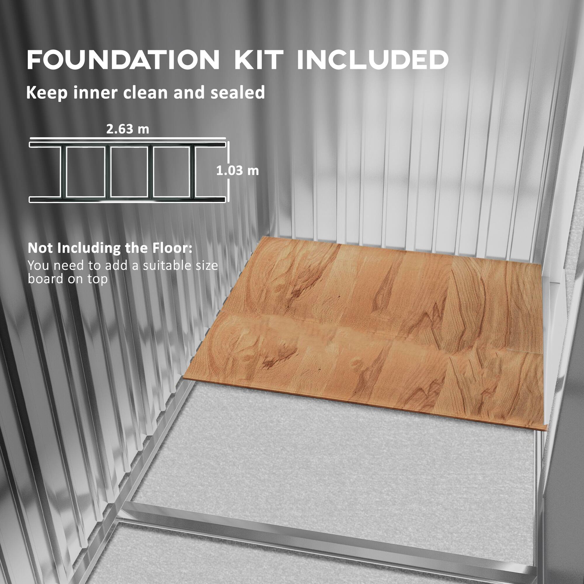 FOUNDATION KIT INCLUDED
Keep inner clean and sealed
2.63 m
1.03 m
Not Including the Floor:
You need to add a suitable size board on top