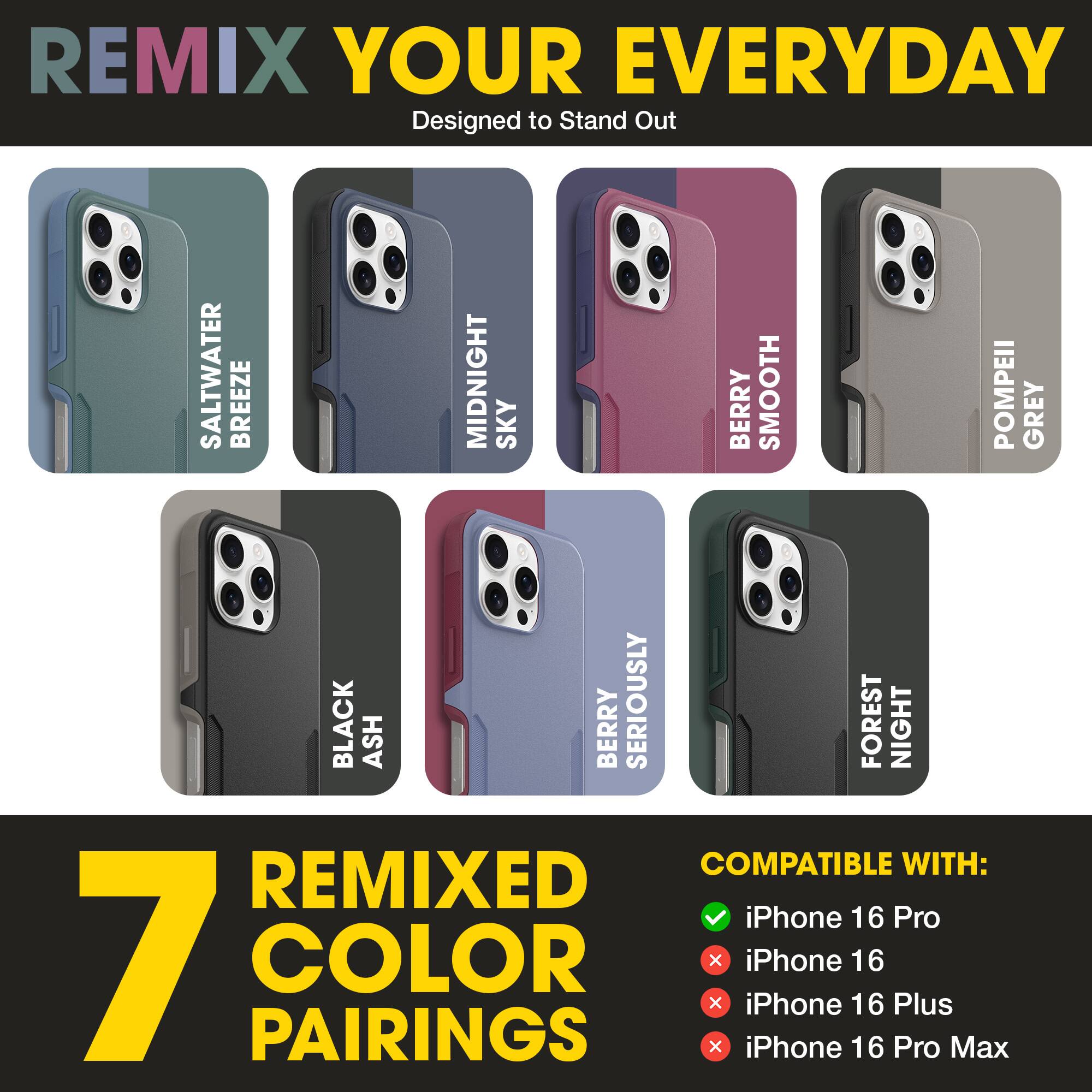 REMIX YOUR EVERYDAY  
Designed to Stand Out  

SALTWATER BREEZE  
MIDNIGHT SKY  
BERRY SMOOTH  
POMPEII GREY  
BLACK ASH  
BERRY SERIOUSLY  
FOREST NIGHT  

7 REMIXED COLOR PAIRINGS  

COMPATIBLE WITH:  
✓ iPhone 16 Pro  
✗ iPhone 16  
✗ iPhone 16 Plus  
✗ iPhone 16 Pro Max