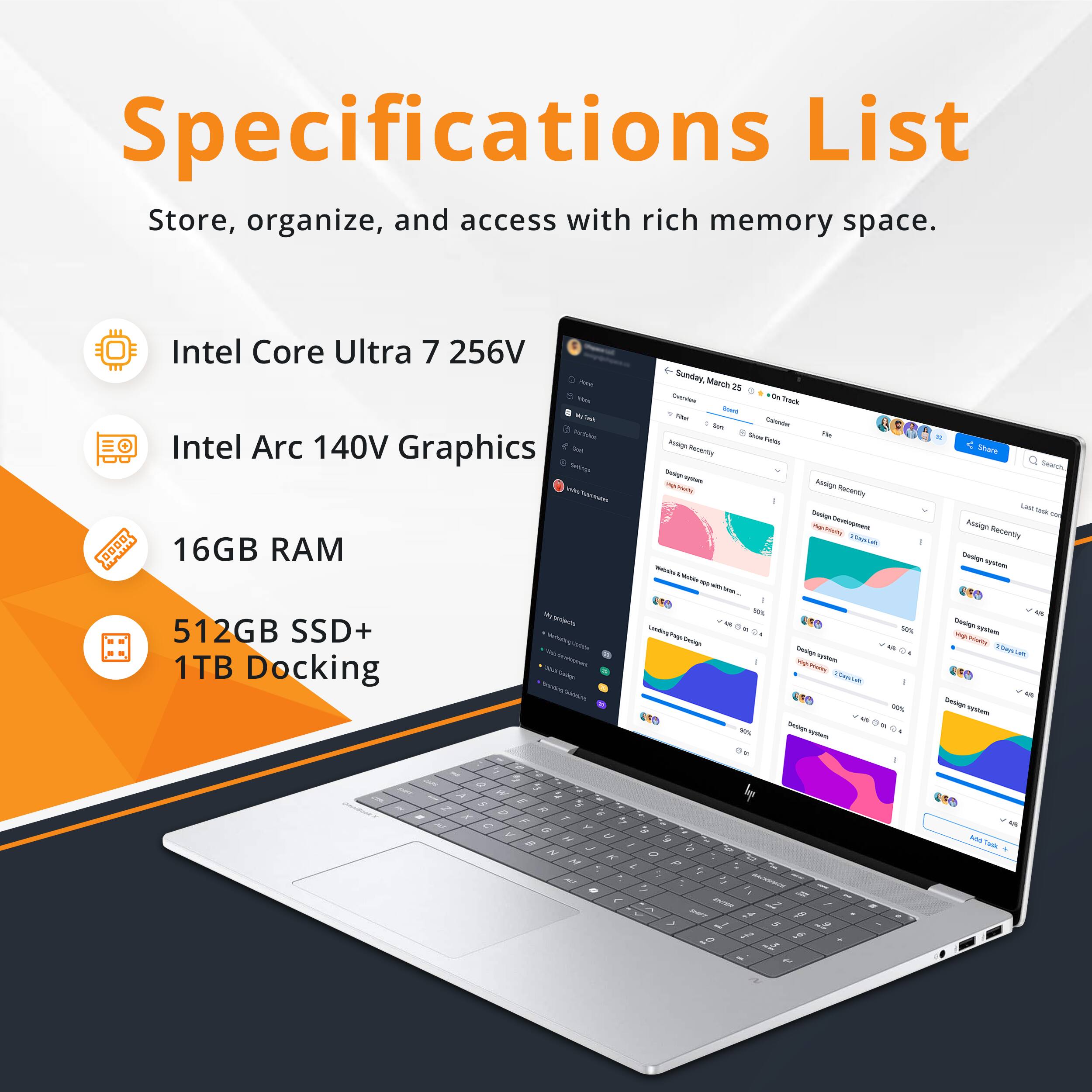 Specifications List  
Store, organize, and access with rich memory space.  
- Intel Core Ultra 7 256V  
- Intel Arc 140V Graphics  
- 16GB RAM  
- 512GB SSD+ 1TB Docking