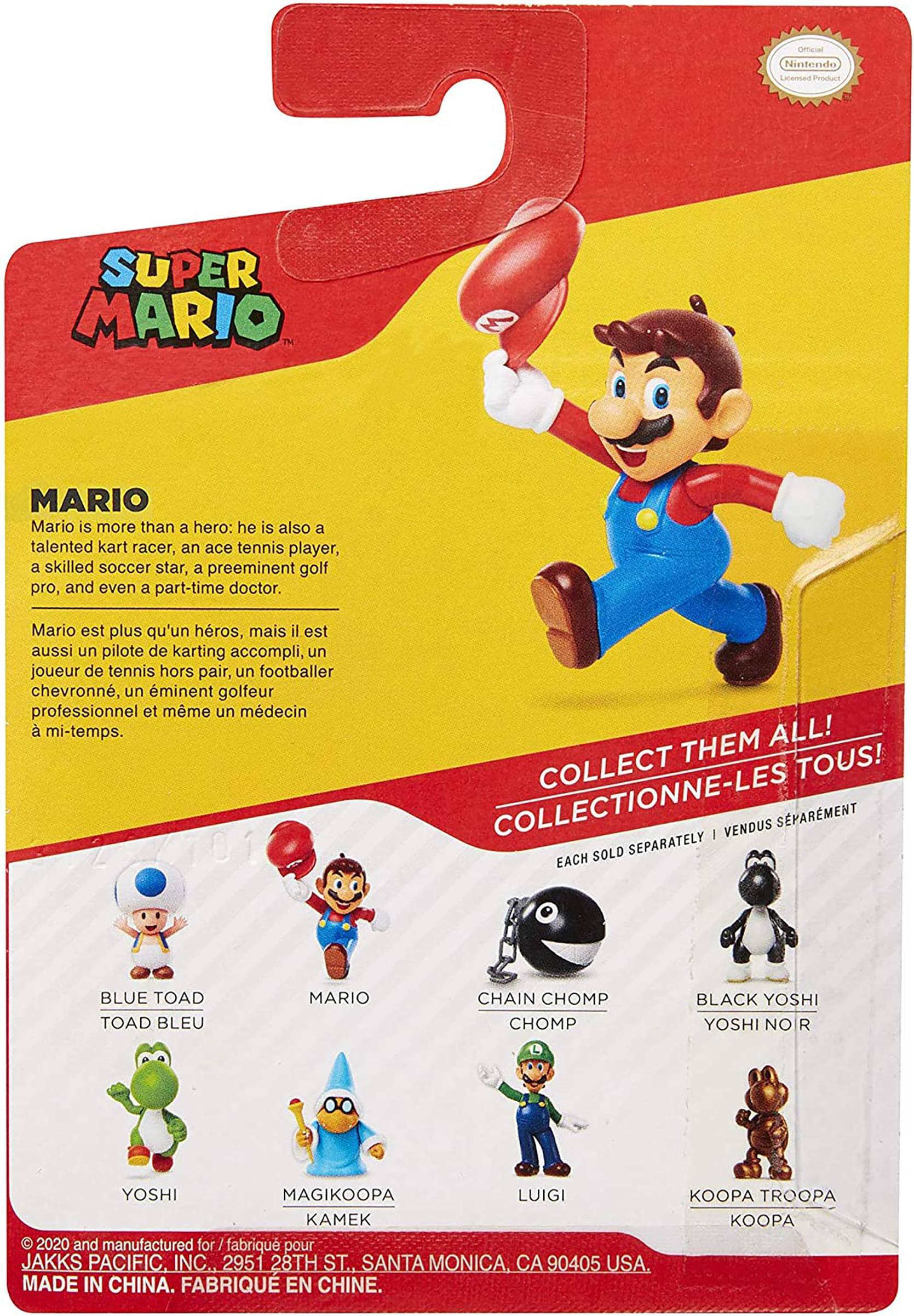 **Super Mario**

**Mario**  
Mario is more than a hero: he is also a talented kart racer, an ace tennis player, a skilled soccer star, a preeminent golf pro, and even a part-time doctor.  
Mario est plus qu'un héros, mais il est aussi un pilote de karting accompli, un joueur de tennis hors pair, un footballeur chevronné, un éminent golfeur professionnel et même un médecin à mi-temps.

**Collect Them All!**  
Collectionne-les tous!  
Each sold separately | Vendus séparément

- Blue Toad  
  Toad Bleu

- Mario

- Chain Chomp  
  Chomp

- Black Yoshi  
  Yoshi Noir

- Yoshi

- Magikoopa  
  Kamek

- Luigi

- Koopa Troopa  
  Koopa

© 2020 and manufactured for / fabriqué pour JAKKS PACIFIC, INC., 2951 28TH ST., SANTA MONICA, CA 90405 USA.  
Made in China. Fabriqué en Chine.