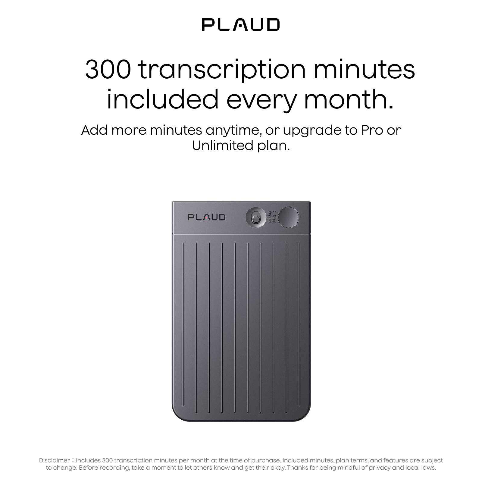 PLAUD

300 transcription minutes included every month.

Add more minutes anytime, or upgrade to Pro or Unlimited plan.

Disclaimer: Includes 300 transcription minutes per month at the time of purchase. Included minutes, plan terms, and features are subject to change. Before recording, take a moment to let others know and get their okay. Thanks for being mindful of privacy and local laws.