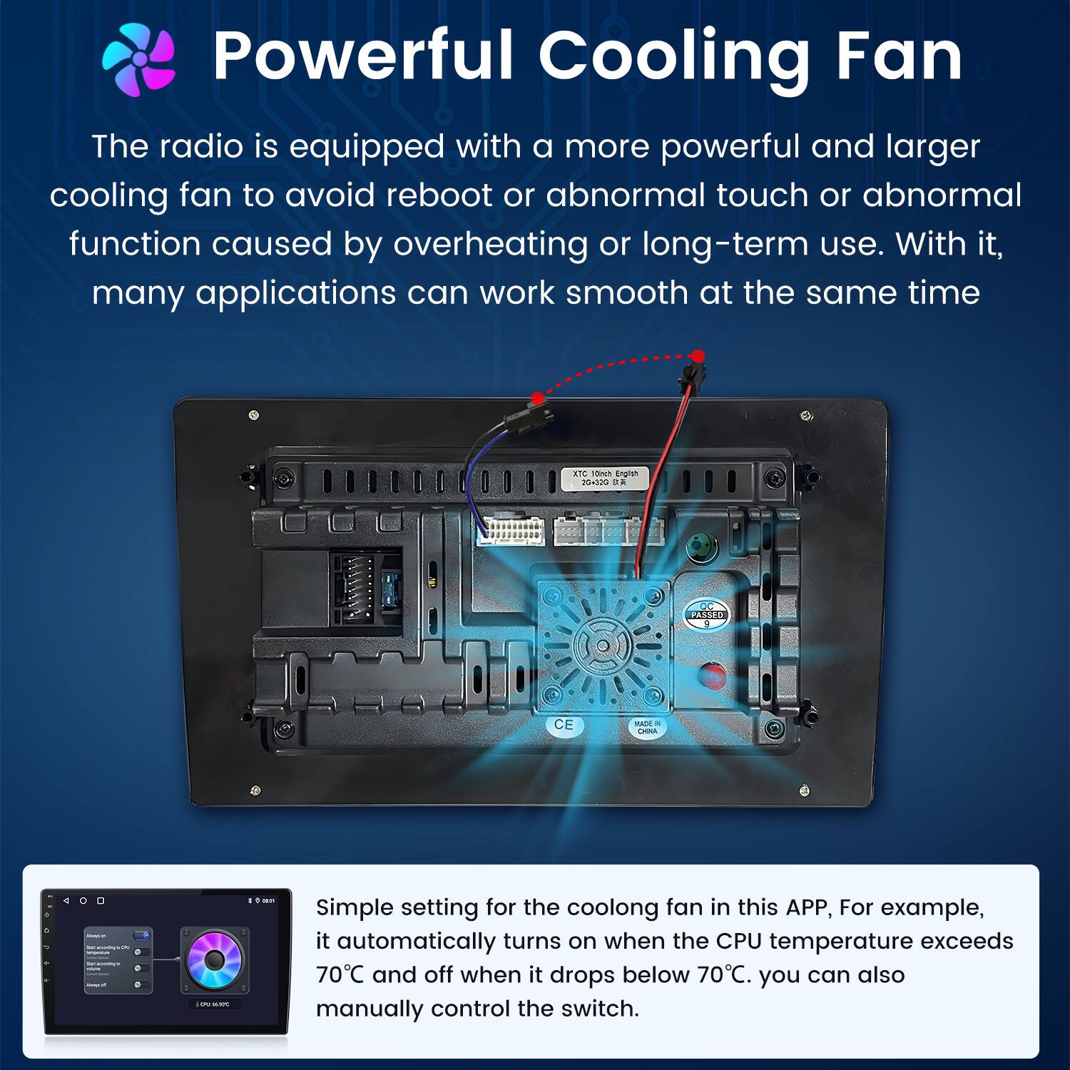 Powerful Cooling Fan

The radio is equipped with a more powerful and larger cooling fan to avoid reboot or abnormal touch or abnormal function caused by overheating or long-term use. With it, many applications can work smooth at the same time.

Simple setting for the cooling fan in this APP, For example, it automatically turns on when the CPU temperature exceeds 70°C and off when it drops below 70°C. You can also manually control the switch.