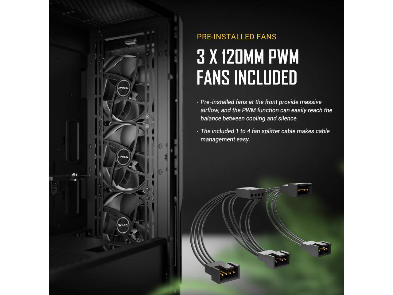 PRE-INSTALLED FANS  
3 X 120MM PWM FANS INCLUDED  

Pre-installed fans at the front provide massive airflow, and the PWM function can easily reach the balance between cooling and silence.  
The included 1 to 4 fan splitter cable makes cable management easy.