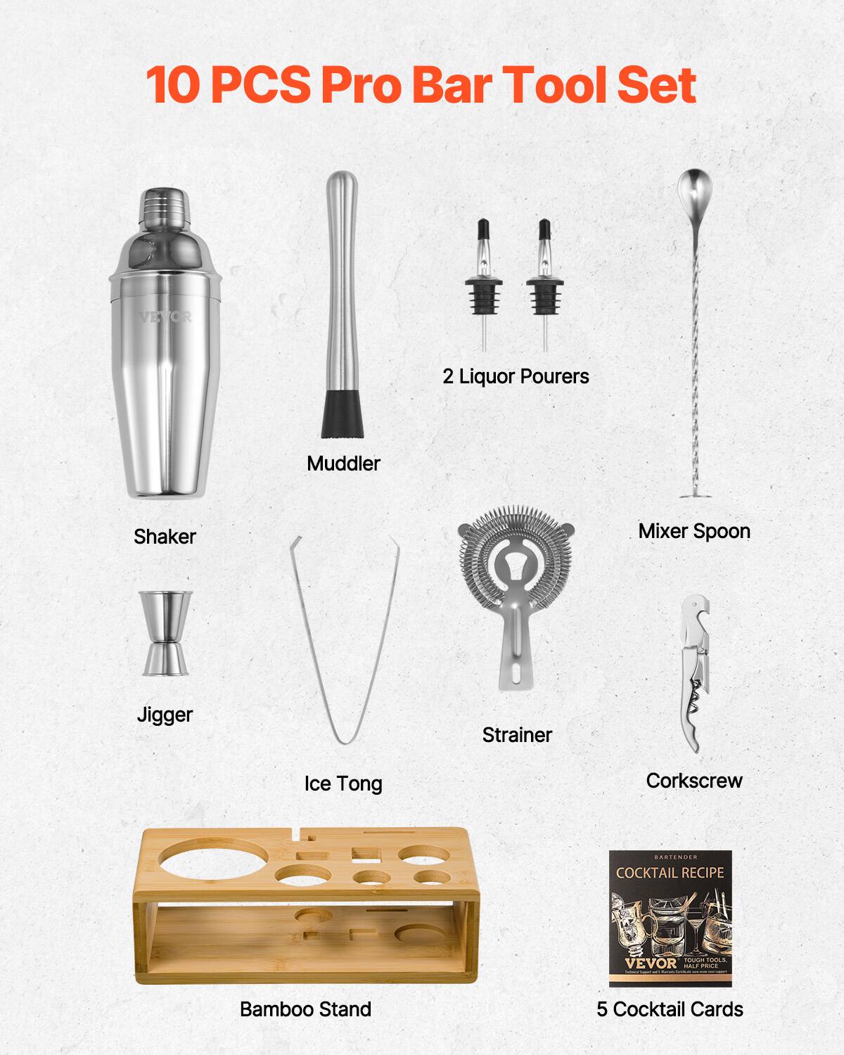 10 PCS Pro Bar Tool Set

- Shaker
- Muddler
- 2 Liquor Pourers
- Jigger
- Ice Tong
- Strainer
- Mixer Spoon
- Corkscrew
- Bamboo Stand
- 5 Cocktail Cards

VEVO R 2 Liquor Pourers Muddler Shaker Mixer Spoon Jigger Strainer Ice Tong Corkscrew RASTENUES COCKTAIL RECIPE Adadan MI VEVOR MALE PE Bamboo Stand 5 Cocktail Cards