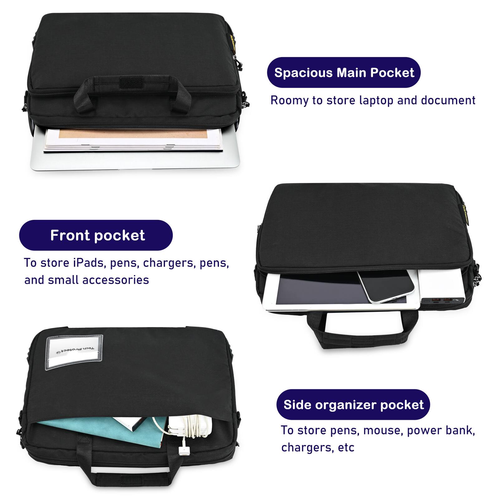 Spacious Main Pocket  
Roomy to store laptop and document  

Front pocket  
To store iPads, pens, chargers, and small accessories  

Side organizer pocket  
To store pens, mouse, power bank, chargers, etc