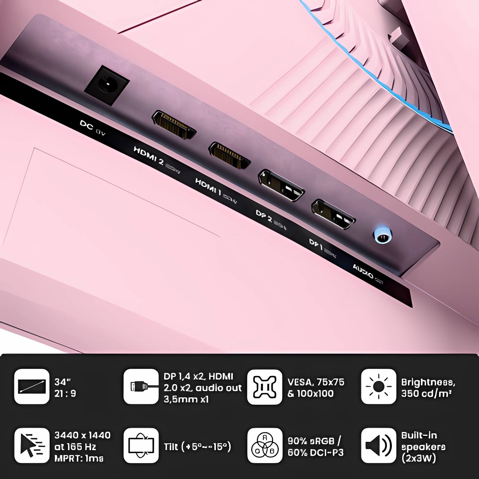 - DC 9V
- HDMI 2.0 x2
- HDMI 1.4 x2
- DP 1.4 x2
- Audio out 3.5mm x1
- VESA, 75x75 & 100x100
- Brightness, 350 cd/m²
- 34" 21:9
- 3440 x 1440 at 165 Hz
- MPRT: 1ms
- Tilt (+5°~-15°)
- 90% sRGB / 60% DCI-P3
- Built-in speakers (2x3W)