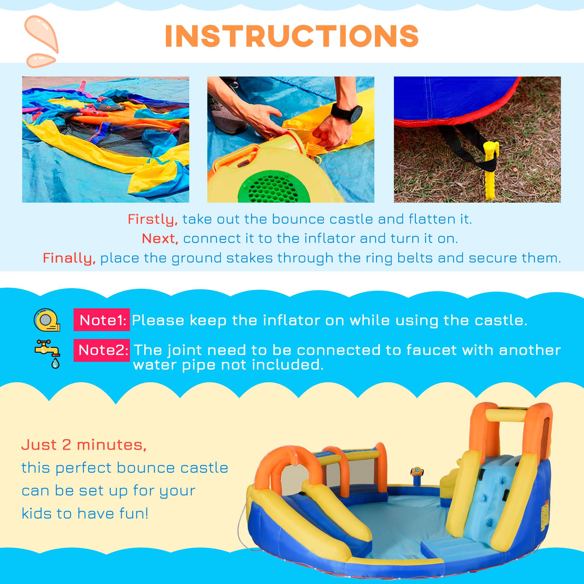 INSTRUCTIONS

Firstly, take out the bounce castle and flatten it.  
Next, connect it to the inflator and turn it on.  
Finally, place the ground stakes through the ring belts and secure them.

Note1: Please keep the inflator on while using the castle.  
Note2: The joint need to be connected to faucet with another water pipe not included.

Just 2 minutes, this perfect bounce castle can be set up for your kids to have fun!