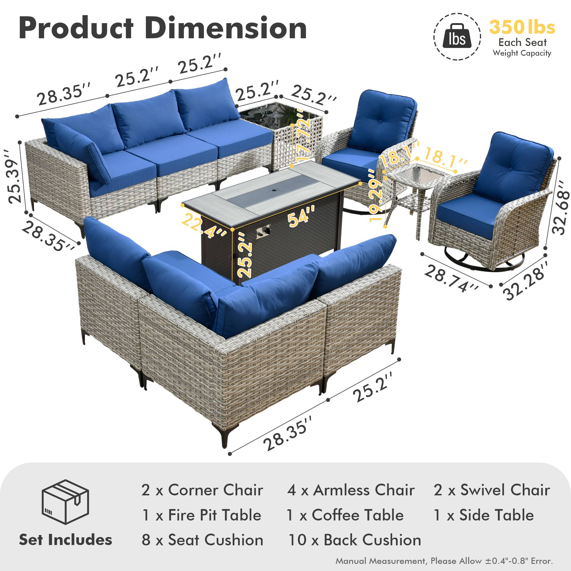 **Product Dimension**

- 28.35" x 25.2" x 25.2"
- 25.39" x 22.4" x 54"
- 28.35" x 25.2" x 25.2"
- 18.14" x 18.1" x 19.29"
- 32.68" x 28.74" x 32.28"
- 28.35" x 25.2"

**Each Seat Weight Capacity:** 350 lbs

**Set Includes**

- 2 x Corner Chair
- 4 x Armless Chair
- 2 x Swivel Chair
- 1 x Fire Pit Table
- 1 x Coffee Table
- 1 x Side Table
- 8 x Seat Cushion
- 10 x Back Cushion

*Manual Measurement, Please Allow ±0.4"-0.8" Error.*