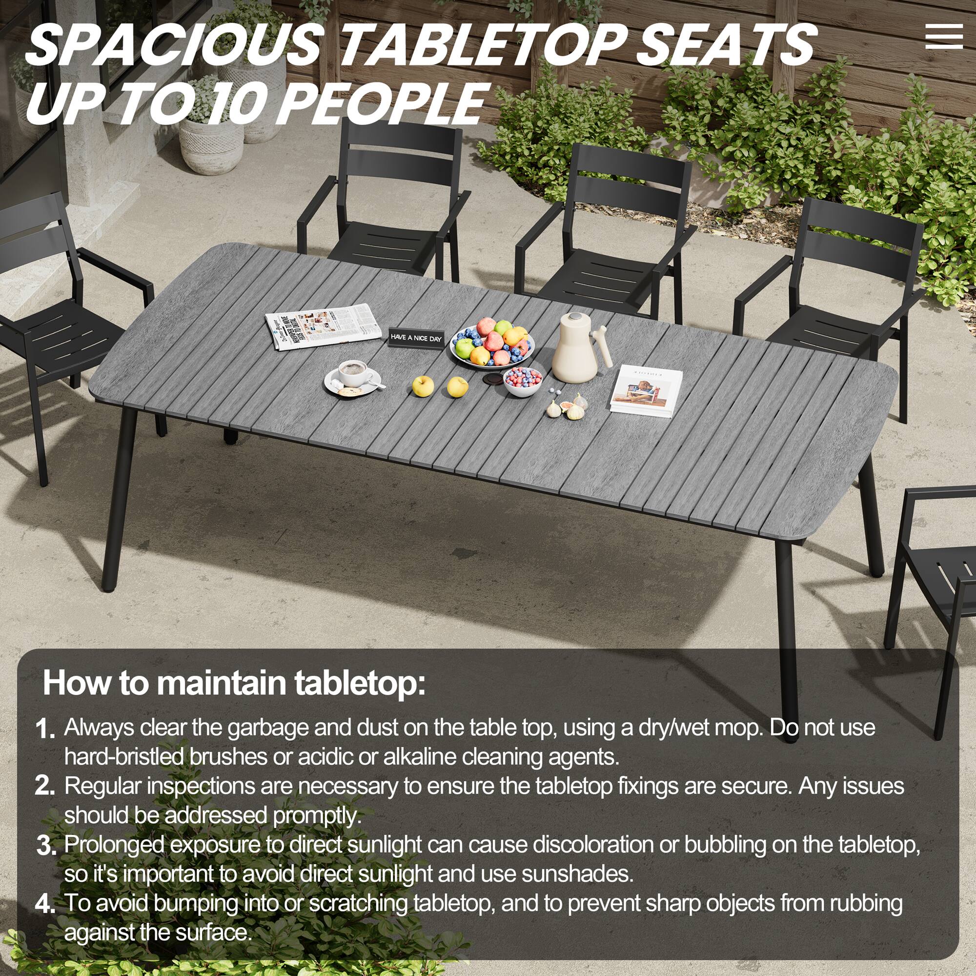 SPACIOUS TABLETOP SEATS UP TO 10 PEOPLE

How to maintain tabletop:
1. Always clear the garbage and dust on the tabletop, using a dry/wet mop. Do not use hard-bristled brushes or acidic or alkaline cleaning agents.
2. Regular inspections are necessary to ensure the tabletop fixings are secure. Any issues should be addressed promptly.
3. Prolonged exposure to direct sunlight can cause discoloration or bubbling on the tabletop, so it's important to avoid direct sunlight and use sunshades.
4. To avoid bumping into or scratching tabletop, and to prevent sharp objects from rubbing against the surface.