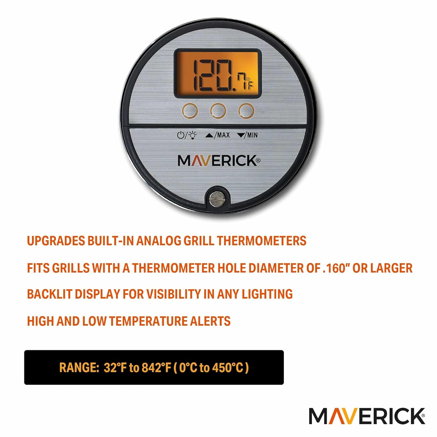 1. iCLi. IF MAX MIN MAVERICK UPGRADES BUILT-IN ANALOG GRILL THERMOMETERS FITS GRILLS WITH A THERMOMETER HOLE DIAMETER OF .160" OR LARGER BACKLIT DISPLAY FOR VISIBILITY IN ANY LIGHTING HIGH AND LOW TEMPERATURE ALERTS RANGE: 32°F to 842°F (0°C to 450°C) MAVERICK

UPGRADES BUILT-IN ANALOG GRILL THERMOMETERS  
FITS GRILLS WITH A THERMOMETER HOLE DIAMETER OF .160" OR LARGER  
BACKLIT DISPLAY FOR VISIBILITY IN ANY LIGHTING  
HIGH AND LOW TEMPERATURE ALERTS  

RANGE: 32°F to 842°F (0°C to 450°C)  

MAVERICK