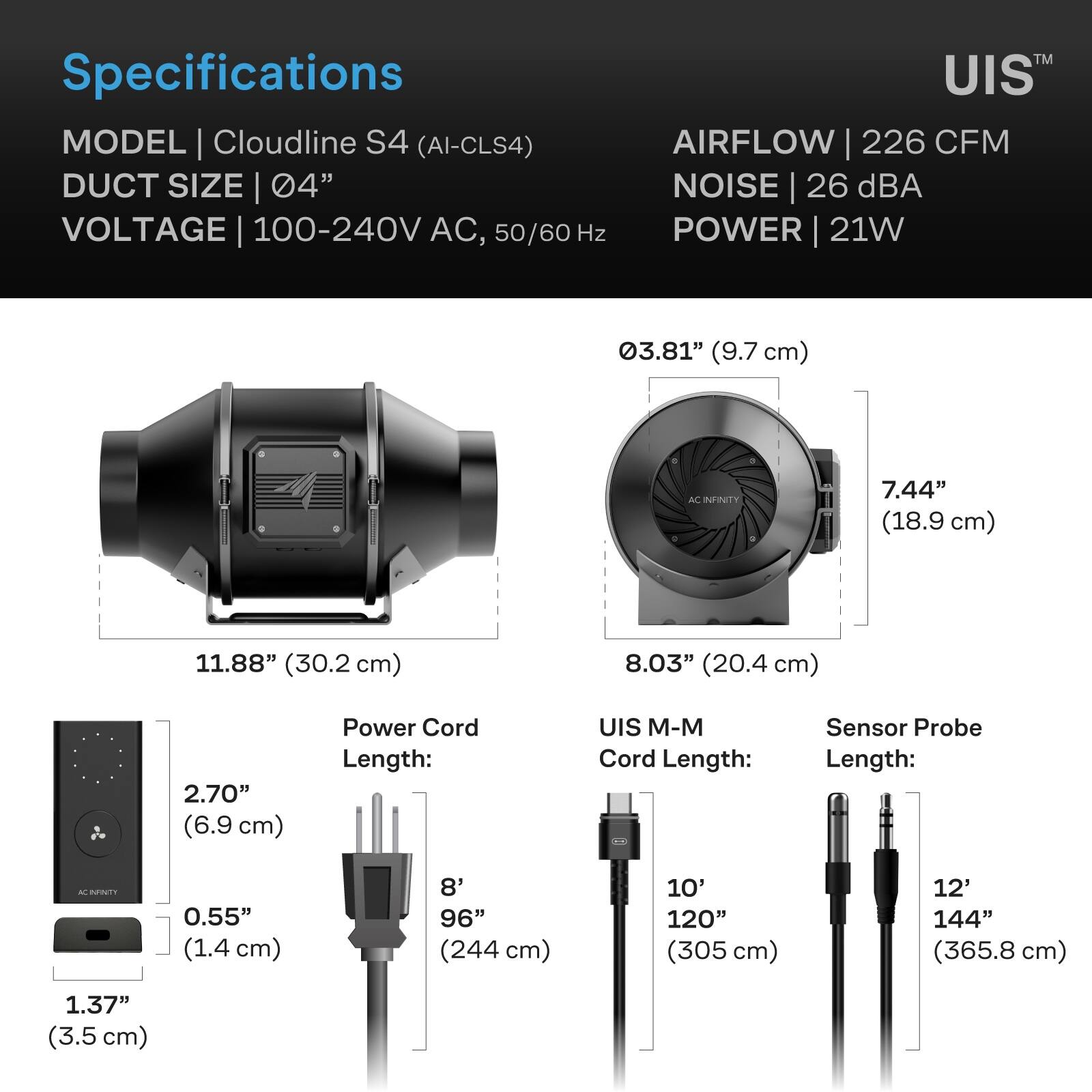 Specifications  
MODEL | Cloudline S4 (AI-CLS4)  
DUCT SIZE | 04"  
VOLTAGE | 100-240V AC, 50/60 Hz  
AIRFLOW | 226 CFM  
NOISE | 26 dBA  
POWER | 21W  

03.81" (9.7 cm)  
7.44" (18.9 cm)  
11.88" (30.2 cm)  
8.03" (20.4 cm)  
2.70" (6.9 cm)  
0.55" (1.4 cm)  
1.37" (3.5 cm)  

Power Cord Length:  
8' 96" (244 cm)  

UIS M-M Cord Length:  
10' 120" (305 cm)  

Sensor Probe Length:  
12' 144" (365.8 cm)