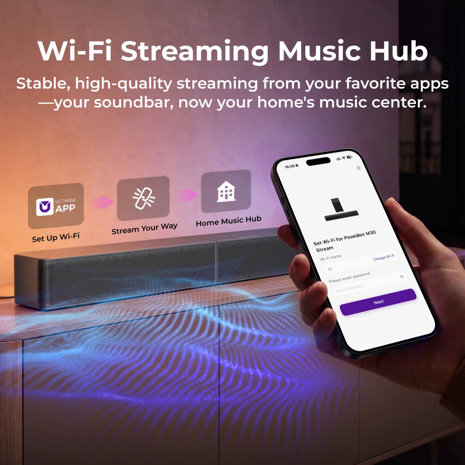 Wi-Fi Streaming Music Hub  
Stable, high-quality streaming from your favorite apps — your soundbar, now your home's music center.

16:09  
ULTIMEA APP  
Set Up Wi-Fi  
Your Way Stream  
Music Hub Home  
Poseidon M30 Wi-Fi for Set Stream Wi-Fi Name Change WI-FI CC  
Please enter password  
Enter Password  
Next