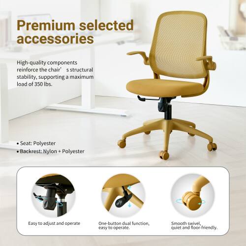 Premium selected accessories

High-quality components reinforce the chair's structural stability, supporting a maximum load of 350 lbs.

Seat: Polyester
Backrest: Nylon + Polyester

Easy to adjust and operate
One-button dual function, easy to operate
Smooth swivel, quiet and floor-friendly