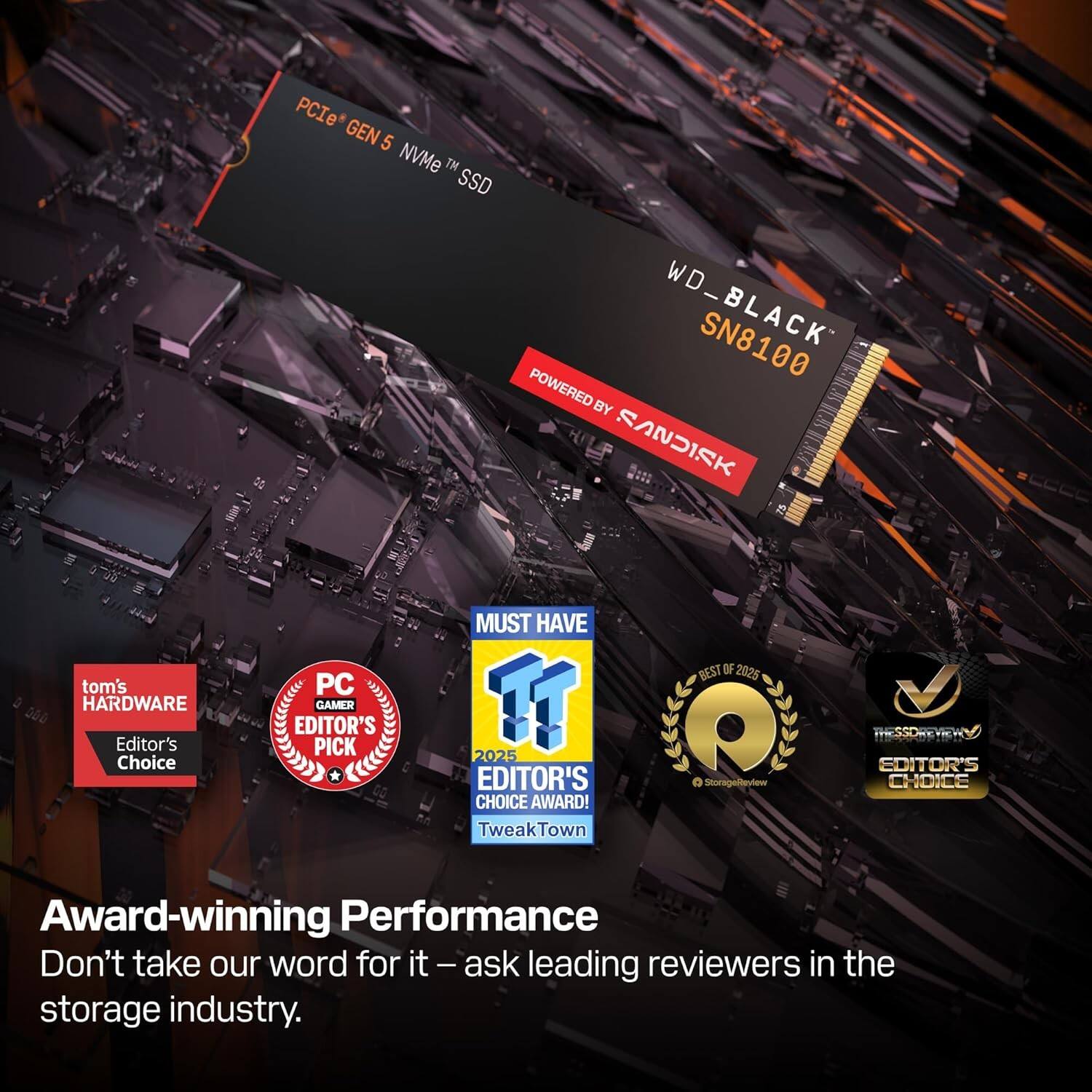 PCIe GEN 5 NVMe™ SSD  
WD_BLACK SN8100  
POWERED BY SANDISK  

tom's HARDWARE  
Editor's Choice  

PC GAMER  
Editor's Pick  

MUST HAVE  
2025 EDITOR'S CHOICE AWARD!  
TweakTown  

BEST OF 2025  
THE SSD REVIEWS  
EDITOR'S CHOICE  

Award-winning Performance  
Don't take our word for it — ask leading reviewers in the storage industry.