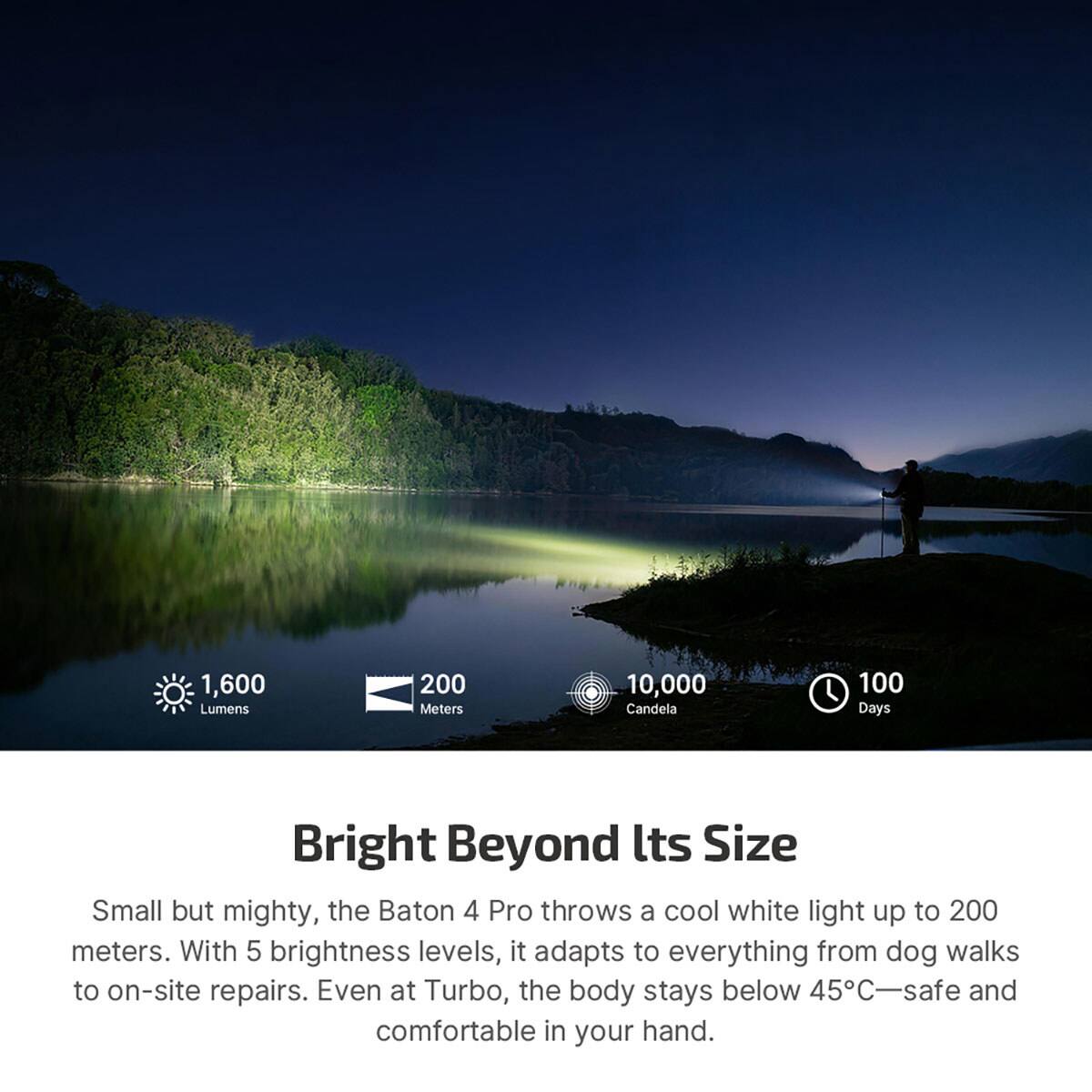 1,600 Lumens  
200 Meters  
10,000 Candela  
100 Days  

Bright Beyond Its Size  

Small but mighty, the Baton 4 Pro throws a cool white light up to 200 meters. With 5 brightness levels, it adapts to everything from dog walks to on-site repairs. Even at Turbo, the body stays below 45°C—safe and comfortable in your hand.