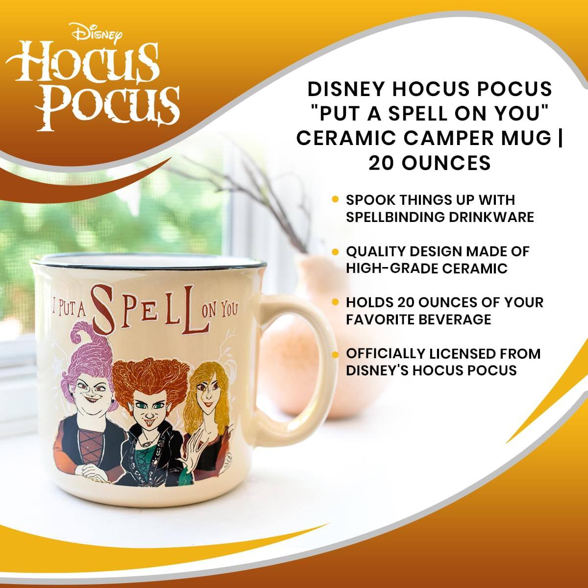 Disney Hocus Pocus

DISNEY HOCUS POCUS "PUT A SPELL ON YOU" CERAMIC CAMPER MUG | 20 OUNCES

- SPOOK THINGS UP WITH SPELLBINDING DRINKWARE
- QUALITY DESIGN MADE OF HIGH-GRADE CERAMIC
- HOLDS 20 OUNCES OF YOUR FAVORITE BEVERAGE
- OFFICIALLY LICENSED FROM DISNEY'S HOCUS POCUS

I PUT A SPELL ON YOU