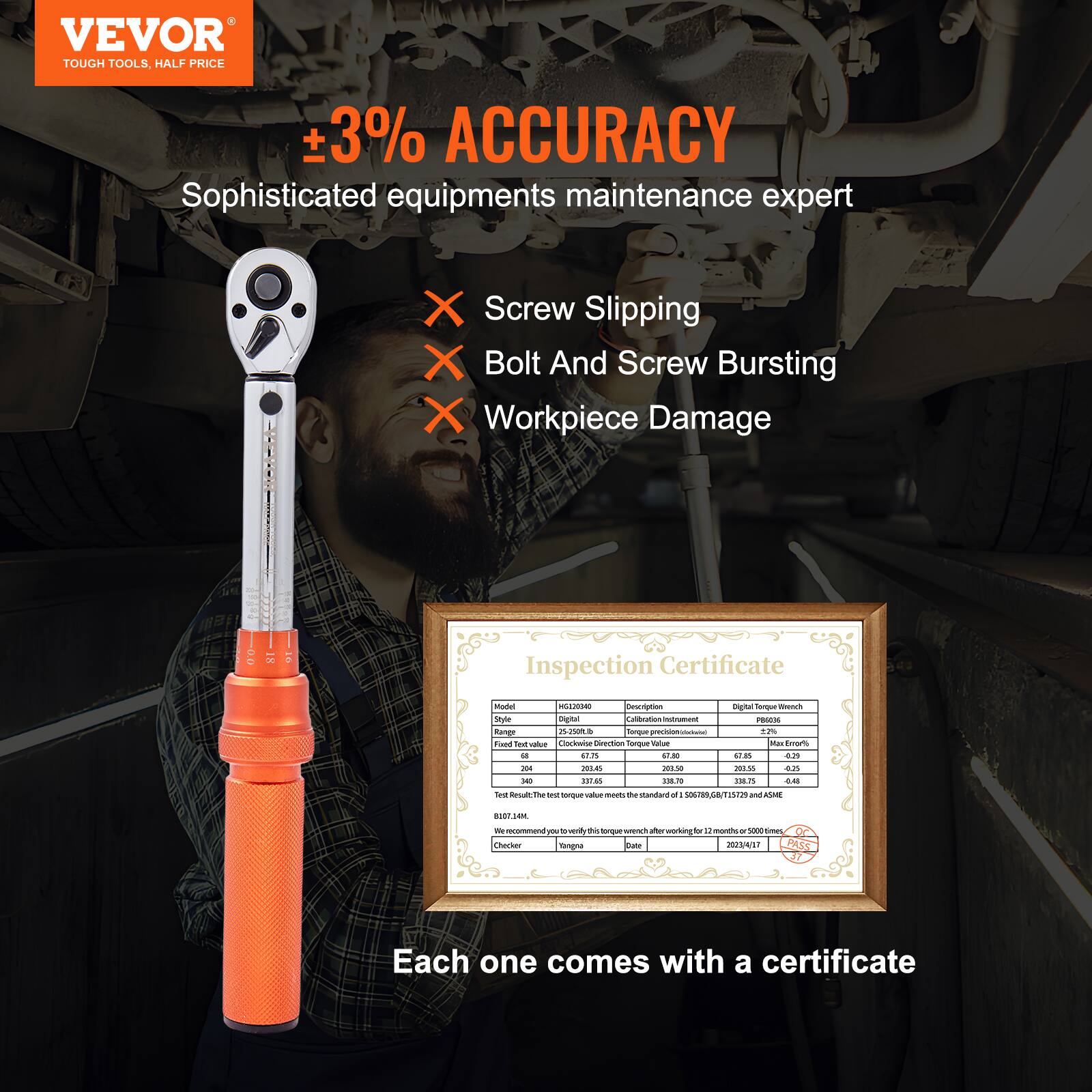 VEVOR  
TOUGH TOOLS, HALF PRICE  

±3% ACCURACY  
Sophisticated equipment maintenance expert  

- Screw Slipping  
- Bolt And Screw Bursting  
- Workpiece Damage  

Inspection Certificate  

Model: HG12030  
Style: Digital Torque Wrench  
Test Value: 68  
Test Result: 68.144  
We recommend: Torque Checker  

Each one comes with a certificate