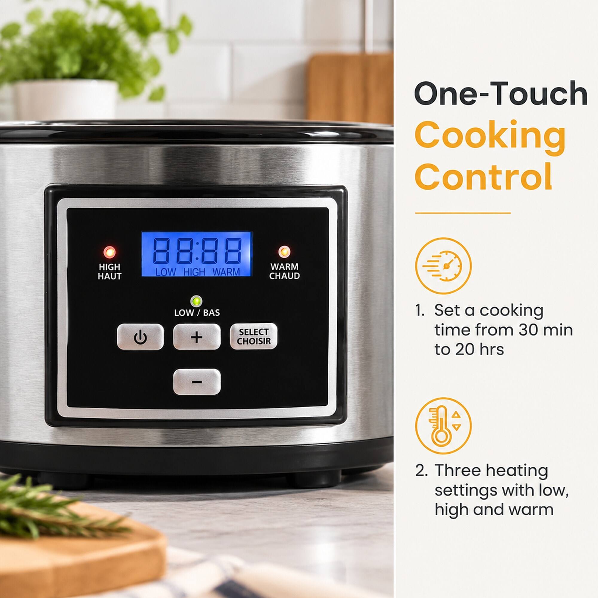 One-Touch Cooking Control

88:88 HIGH WARM LOW HIGH WARM HAUT CHAUD
LOW/BAS +
SELECT CHOISIR

1. Set a cooking time from 30 min to 20 hrs
2. Three heating settings with low, high and warm