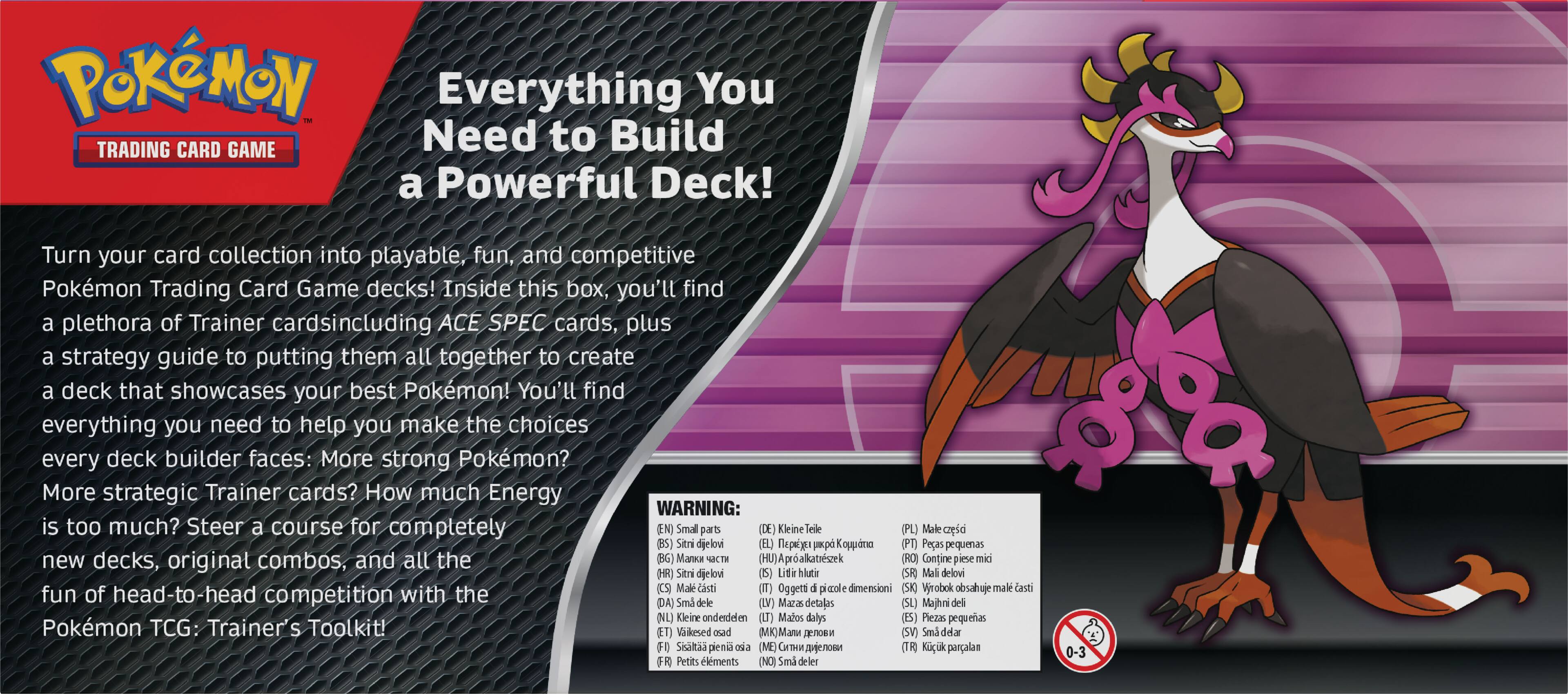 POKMON Everything You TRADING CARD GAME Need to Build a Powerful Deck! Turn your card collection into playable, fun, and competitive Pokemon Trading Card Game decks! Inside this box, you'll find a plethora of Trainer cardsincluding ACE SPEC cards, plus a strategy guide to putting them all together to create a deck that showcases your best Pokemon! You'll find everything you need to help you make the choices every deck builder faces: More strong Pokemon? More strategic Trainer cards? How much Energy is too much? Steer a course for completely new decks, original combos, and all the fun of head-to-head competition with the Pokemon TCG: Trainer's Toolkit!
