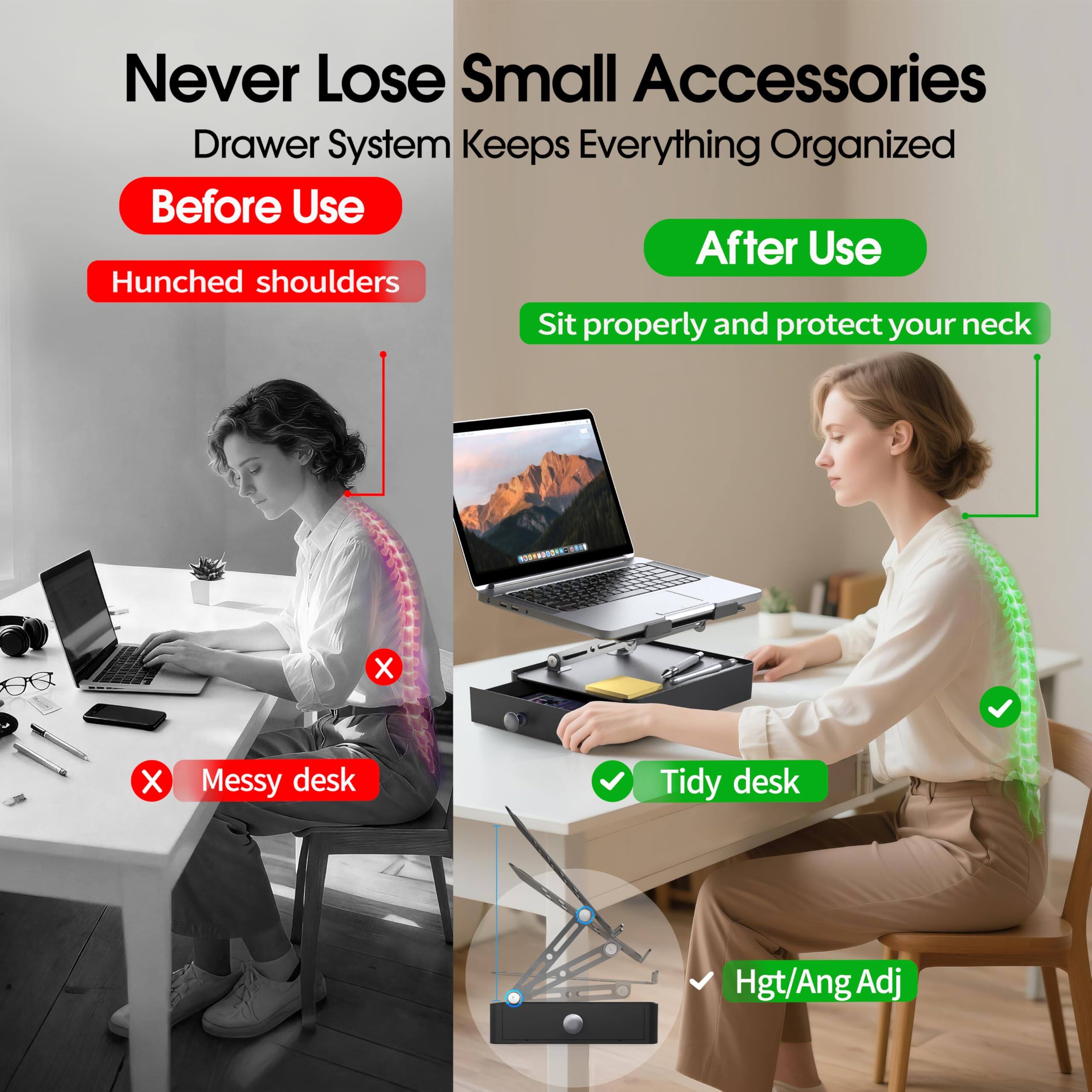 Never Lose Small Accessories  
Drawer System Keeps Everything Organized  

Before Use  
- Hunched shoulders  
- Messy desk  

After Use  
- Sit properly and protect your neck  
- Tidy desk  

Hgt/Ang Adj