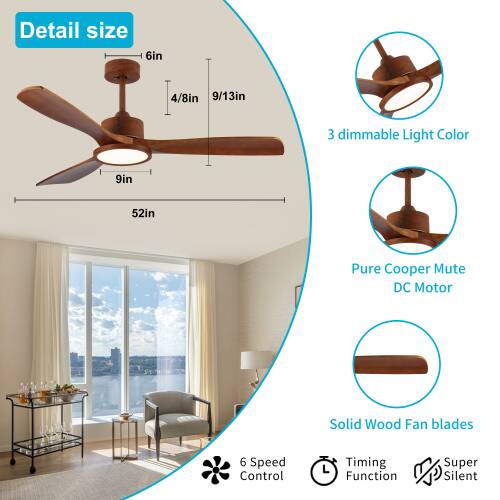 Detail size: 6in, 4/8in, 9/13in, 9in, 52in  
3 dimmable Light Color  
Pure Copper Mute DC Motor  
Solid Wood Fan blades  
6 Speed Control  
Timing Function  
Super Silent