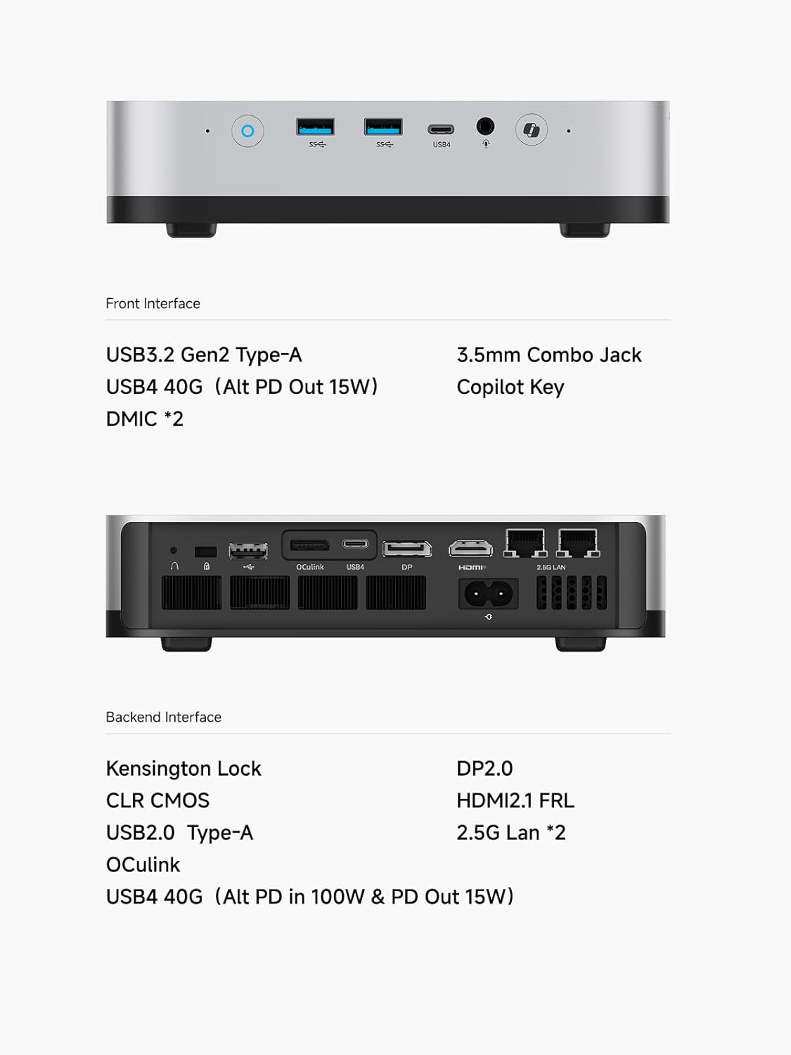 Front Interface

- USB3.2 Gen2 Type-A
- USB4 40G (Alt PD Out 15W)
- DMIC *2
- 3.5mm Combo Jack
- Copilot Key

Backend Interface

- Kensington Lock
- CLR CMOS
- USB2.0 Type-A
- OCulink
- USB4 40G (Alt PD in 100W & PD Out 15W)
- DP2.0
- HDMI2.1 FRL
- 2.5G Lan *2