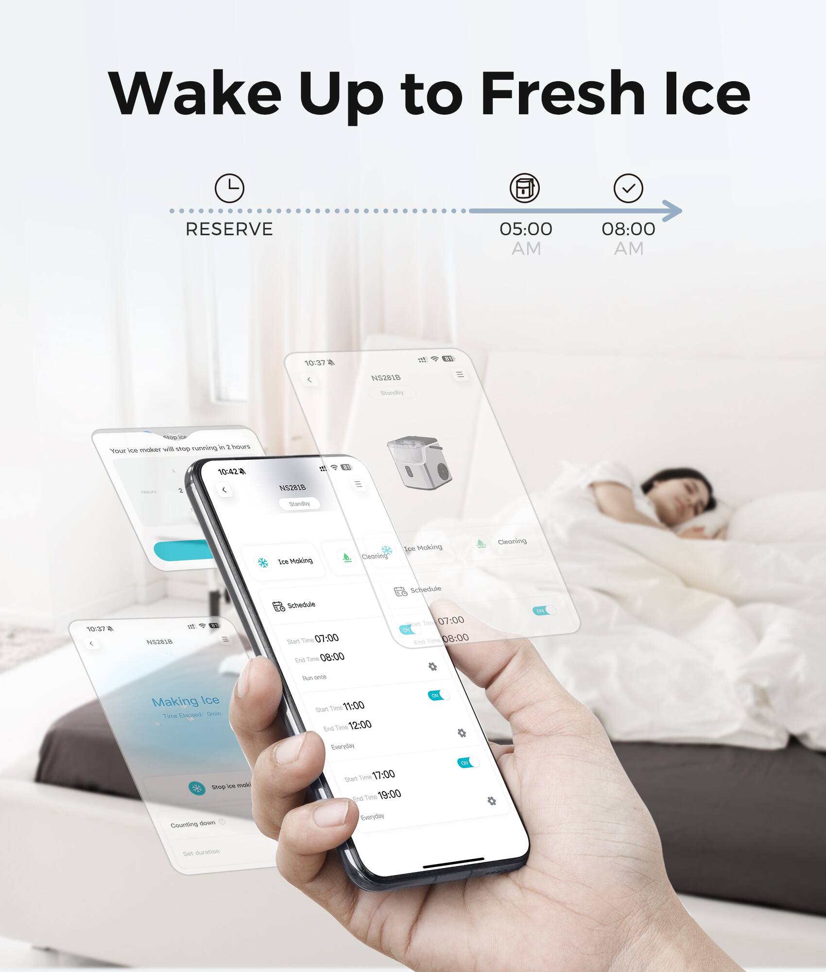 Wake Up to Fresh Ice

RESERVE
05:00 AM
08:00 AM

10:37
NS281B
Standby
1949 will stop running in 2 hours. Your ice maker

10:42
NS281B Standby
Ice Making
Cleaning
Ice Making
Cleaning

10:37
NS281B
Schedule
Start Time 07:00
End Time 08:00

Schedule
Start Time 07:00
End Time 08:00

Dun COCA
Making Ice Time Closed
Start Time 11:00
End Time 12:00 Everyday

Shop Ice Making
Counting down
Start Time 17:00
End Time 19:00 Everyday