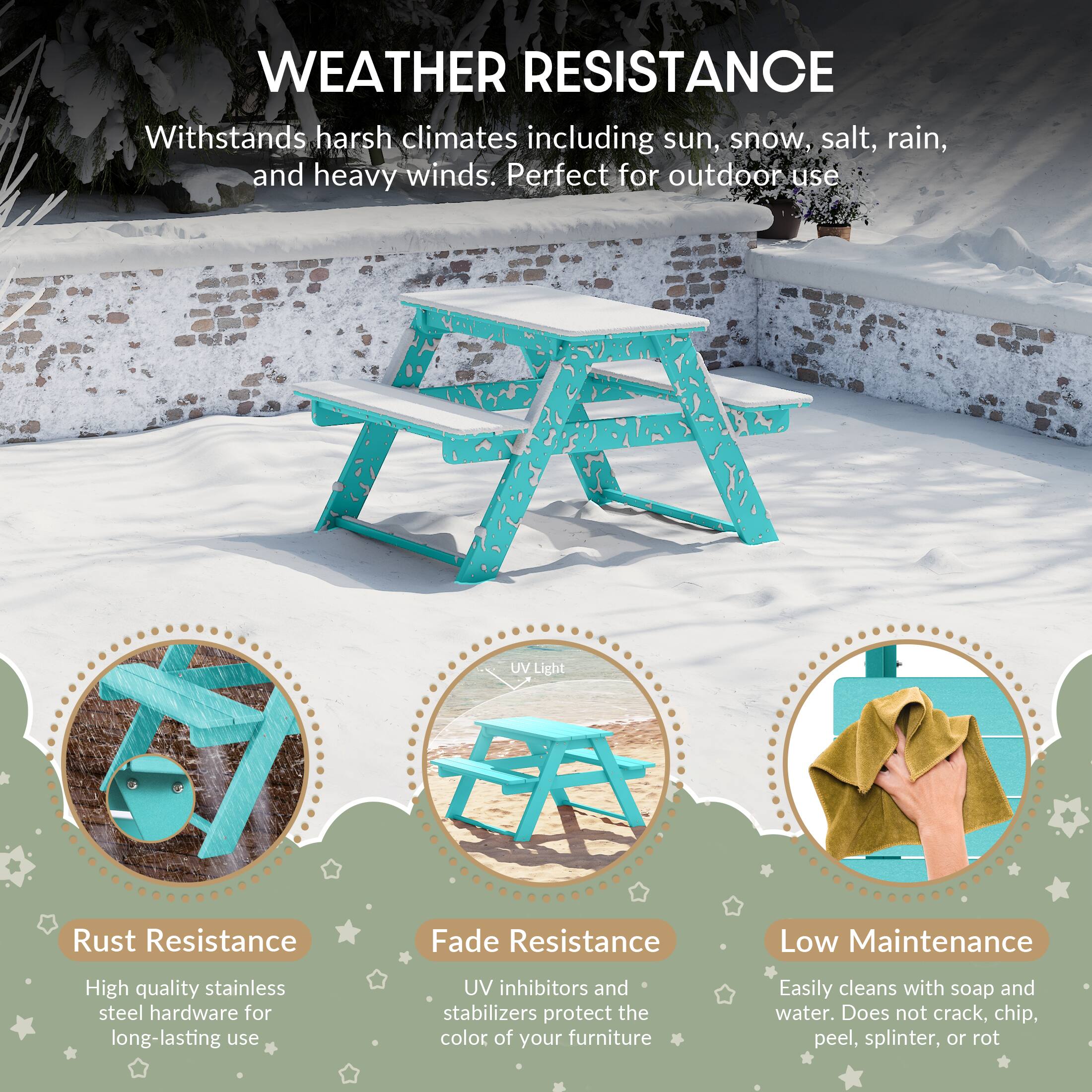 WEATHER RESISTANCE

Withstands harsh climates including sun, snow, salt, rain, and heavy winds. Perfect for outdoor use

A UV Light
Rust Resistance
Fade Resistance
Low Maintenance

High quality stainless steel hardware for long-lasting use
UV inhibitors and stabilizers protect the color of your furniture
Easily cleans with soap and water. Does not crack, chip, peel, splinter, or rot