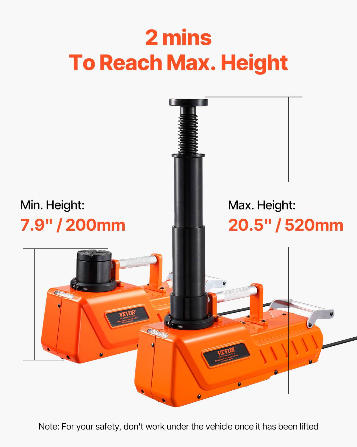 2 mins To Reach Max. Height

Min. Height: 7.9" / 200mm

Max. Height: 20.5" / 520mm

VEVOR

Note: For your safety, don't work under the vehicle once it has been lifted