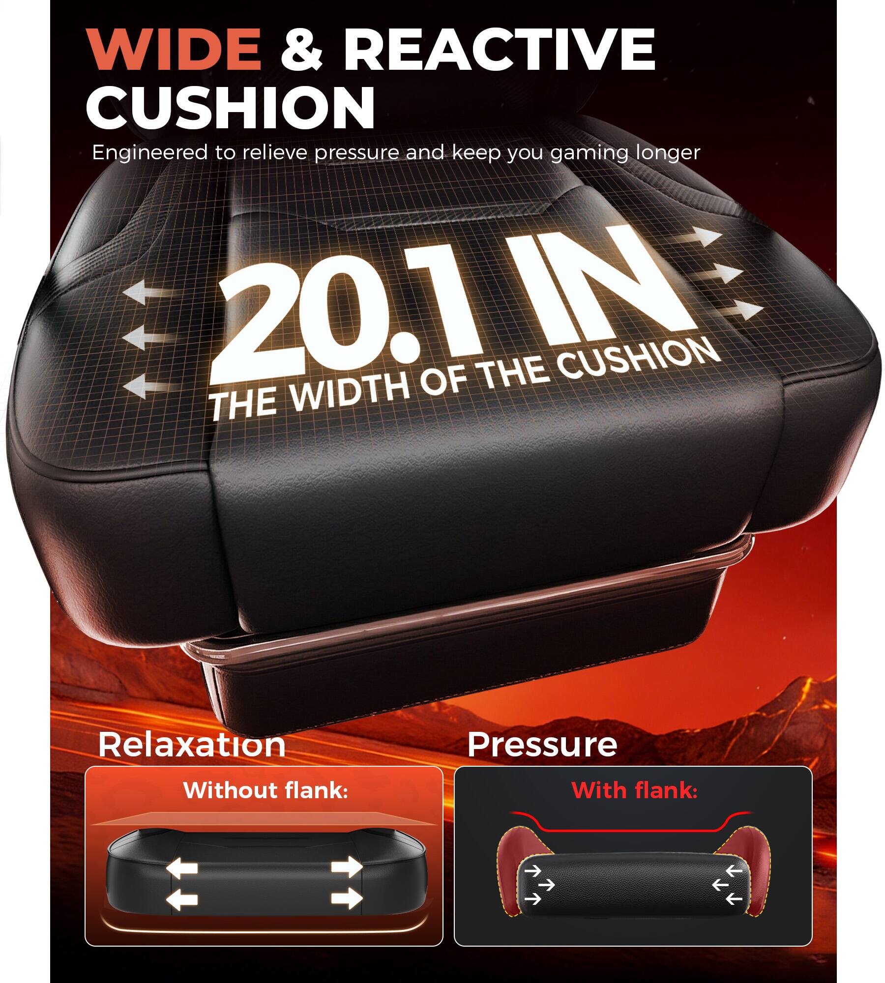 WIDE & REACTIVE CUSHION  
Engineered to relieve pressure and keep you gaming longer  

20.1 IN  
THE WIDTH OF THE CUSHION  

Relaxation  
Without flank:  

Pressure  
With flank: